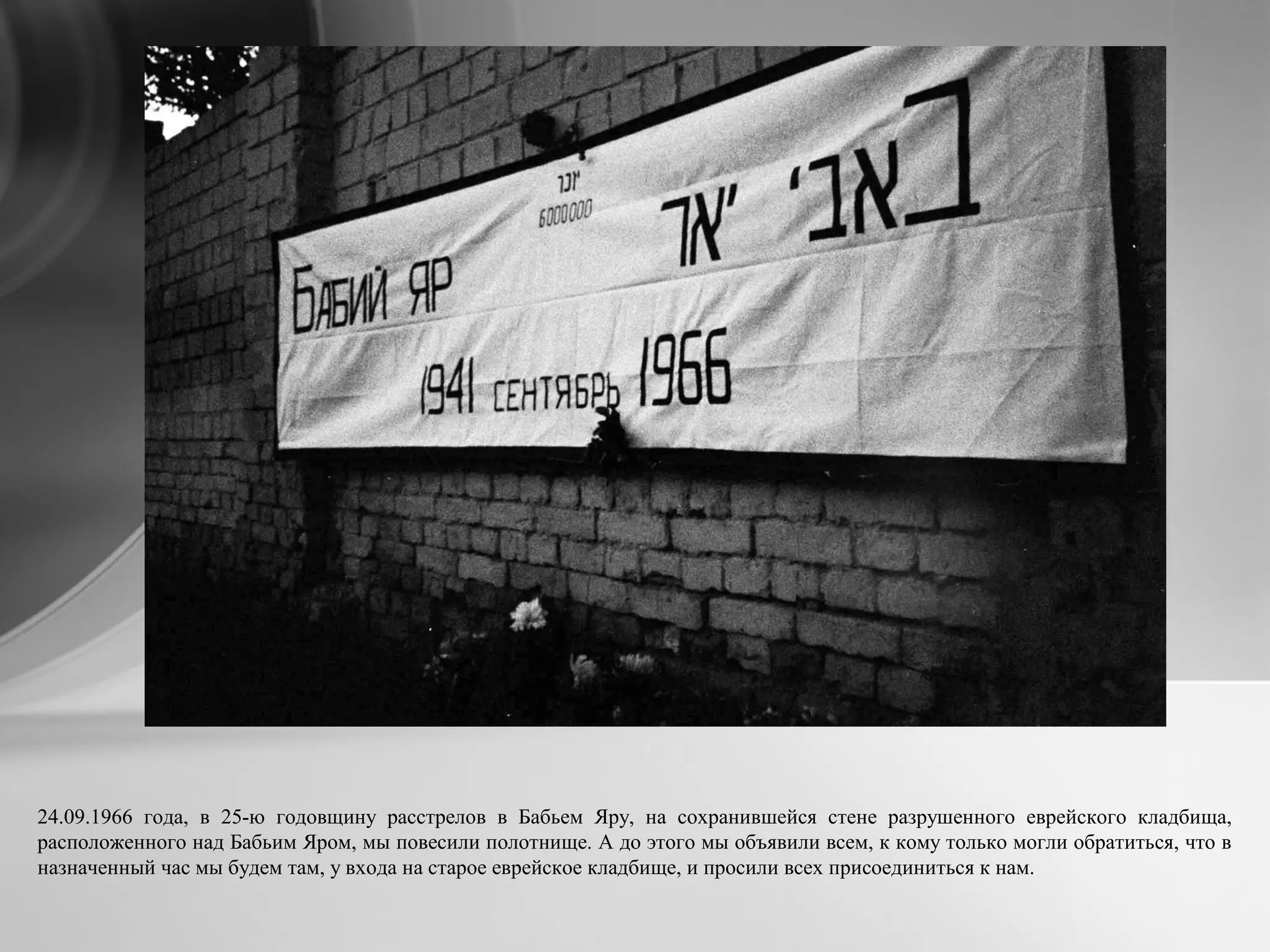 24.09.1966 года, в 25-ю годовщину расстрелов в Бабьем Яру, на сохранившейся стене разрушенного еврейского кладбища,
расположенного над Бабьим Яром, мы повесили полотнище. А до этого мы объявили всем, к кому только могли обратиться, что в
назначенный час мы будем там, у входа на старое еврейское кладбище, и просили всех присоединиться к нам.
 