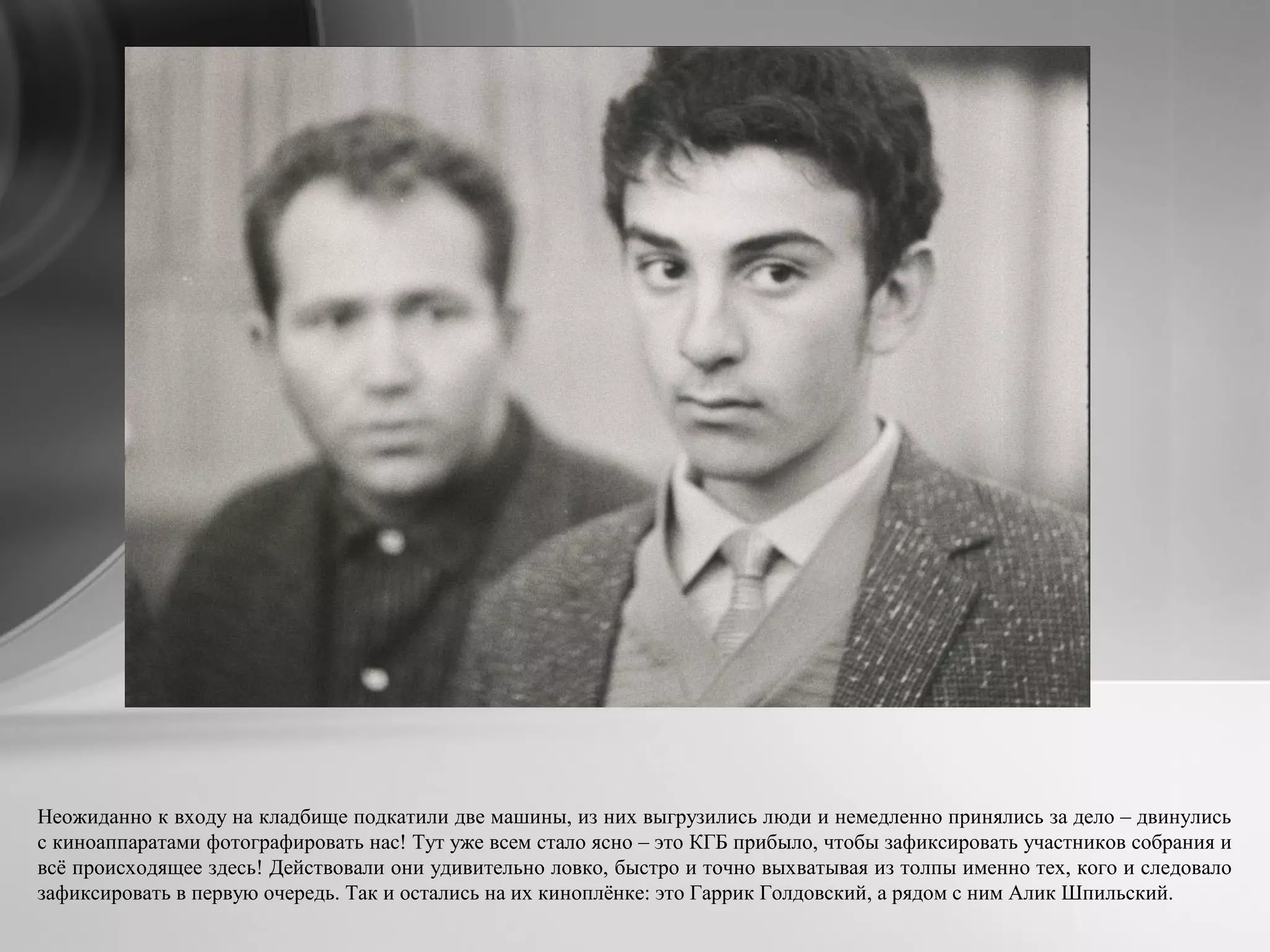 Неожиданно к входу на кладбище подкатили две машины, из них выгрузились люди и немедленно принялись за дело – двинулись
c киноаппаратами фотографировать нас! Тут уже всем стало ясно – это КГБ прибыло, чтобы зафиксировать участников собрания и
всё происходящее здесь! Действовали они удивительно ловко, быстро и точно выхватывая из толпы именно тех, кого и следовало
зафиксировать в первую очередь. Так и остались на их киноплёнке: это Гаррик Голдовский, а рядом с ним Алик Шпильский.
 