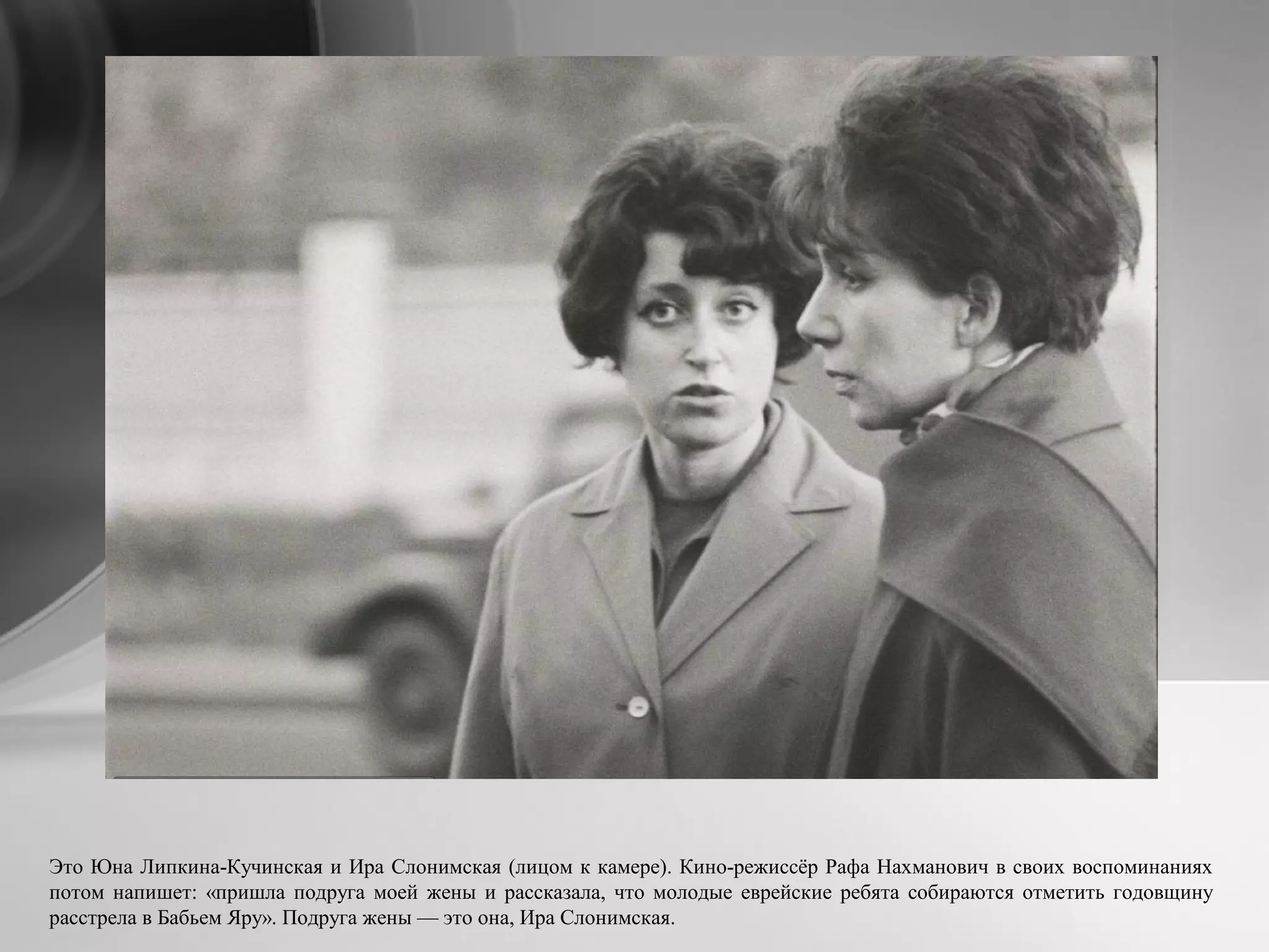 Это Юна Липкина-Кучинская и Ира Слонимская (лицом к камере). Кино-режиссёр Рафа Нахманович в своих воспоминаниях
потом напишет: «пришла подруга моей жены и рассказала, что молодые еврейские ребята собираются отметить годовщину
расстрела в Бабьем Яру». Подруга жены — это она, Ира Слонимская.
 