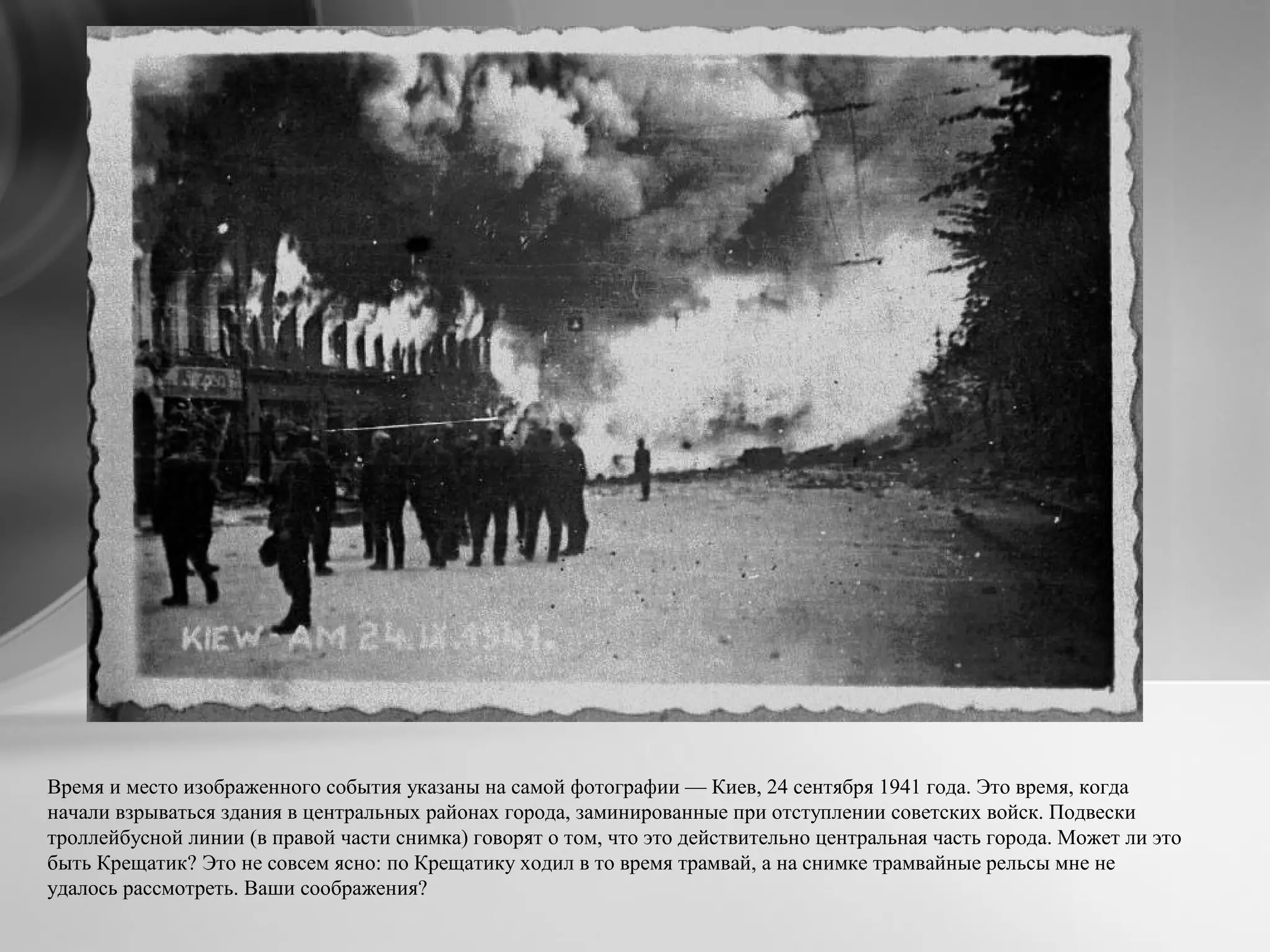 Время и место изображенного события указаны на самой фотографии — Киев, 24 сентября 1941 года. Это время, когда
начали взрываться здания в центральных районах города, заминированные при отступлении советских войск. Подвески
троллейбусной линии (в правой части снимка) говорят о том, что это действительно центральная часть города. Может ли это
быть Крещатик? Это не совсем ясно: по Крещатику ходил в то время трамвай, а на снимке трамвайные рельсы мне не
удалось рассмотреть. Ваши соображения?
 