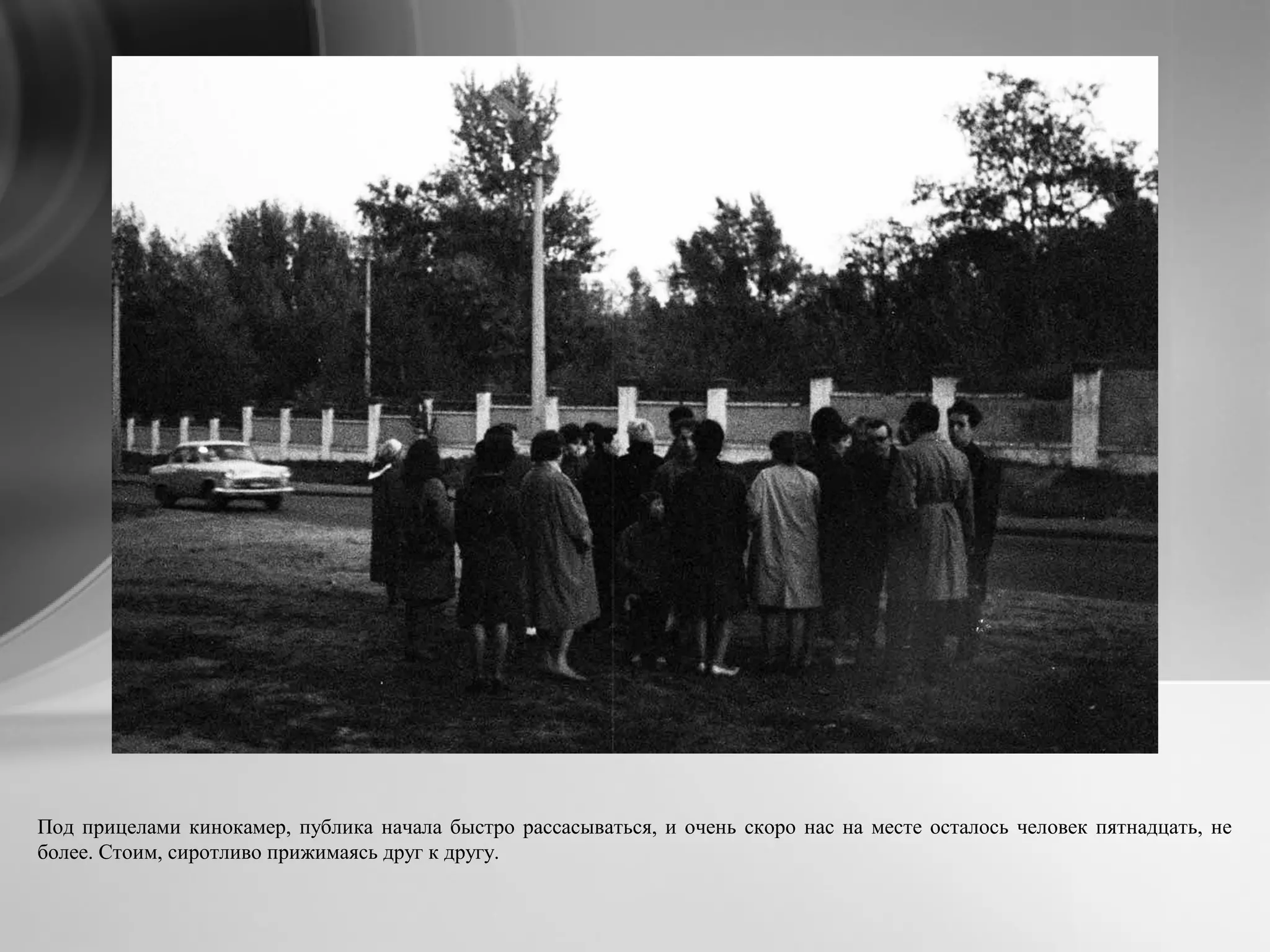 Под прицелами кинокамер, публика начала быстро рассасываться, и очень скоро нас на месте осталось человек пятнадцать, не
более. Стоим, сиротливо прижимаясь друг к другу.
 