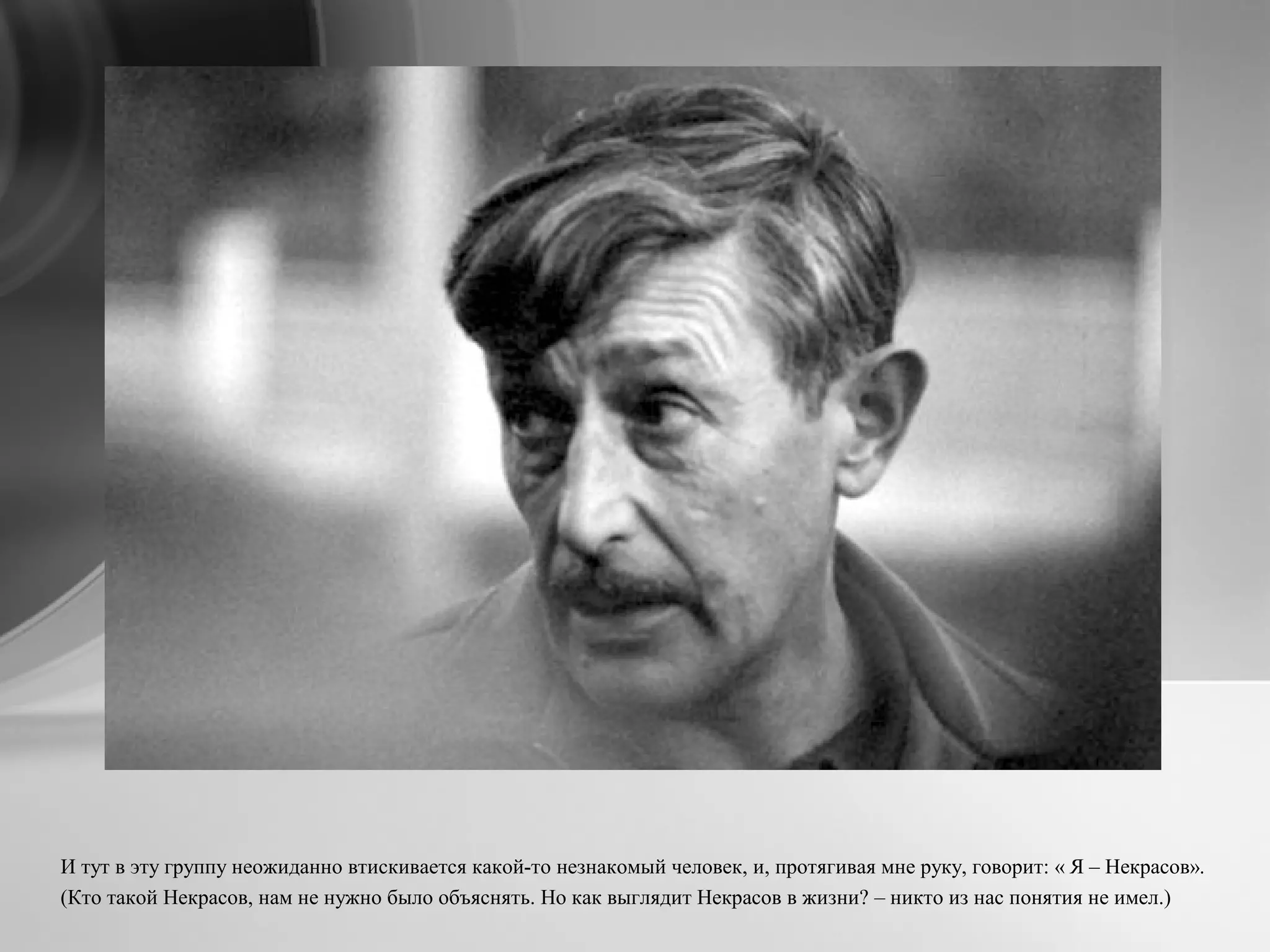 И тут в эту группу неожиданно втискивается какой-то незнакомый человек, и, протягивая мне руку, говорит: « Я – Некрасов».
(Кто такой Некрасов, нам не нужно было объяснять. Но как выглядит Некрасов в жизни? – никто из нас понятия не имел.)
 