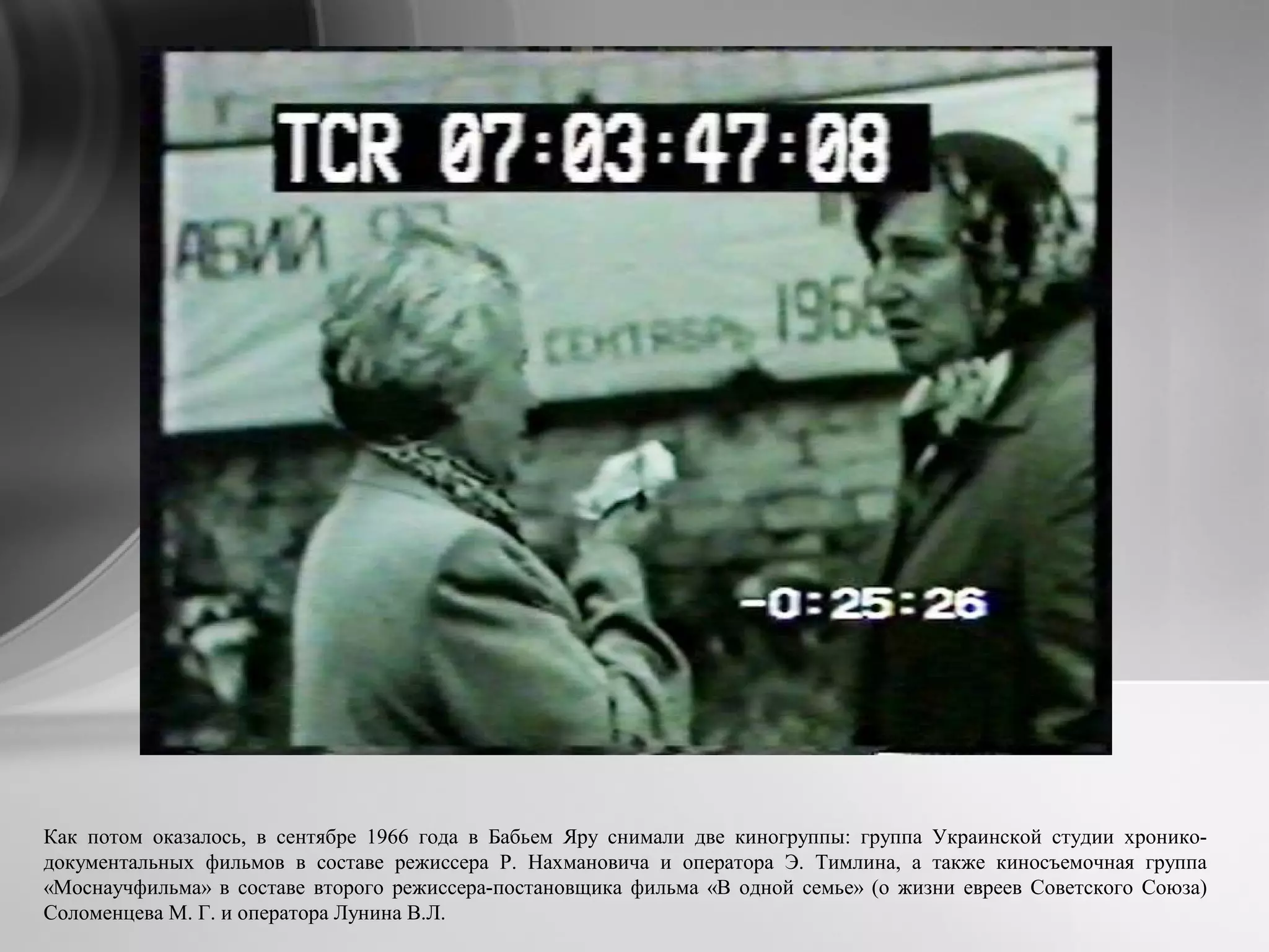 Как потом оказалось, в сентябре 1966 года в Бабьем Яру снимали две киногруппы: группа Украинской студии хронико-
документальных фильмов в составе режиссера Р. Нахмановича и оператора Э. Тимлина, а также киносъемочная группа
«Моснаучфильма» в составе второго режиссера-постановщика фильма «В одной семье» (о жизни евреев Советского Союза)
Соломенцева М. Г. и оператора Лунина В.Л.
 