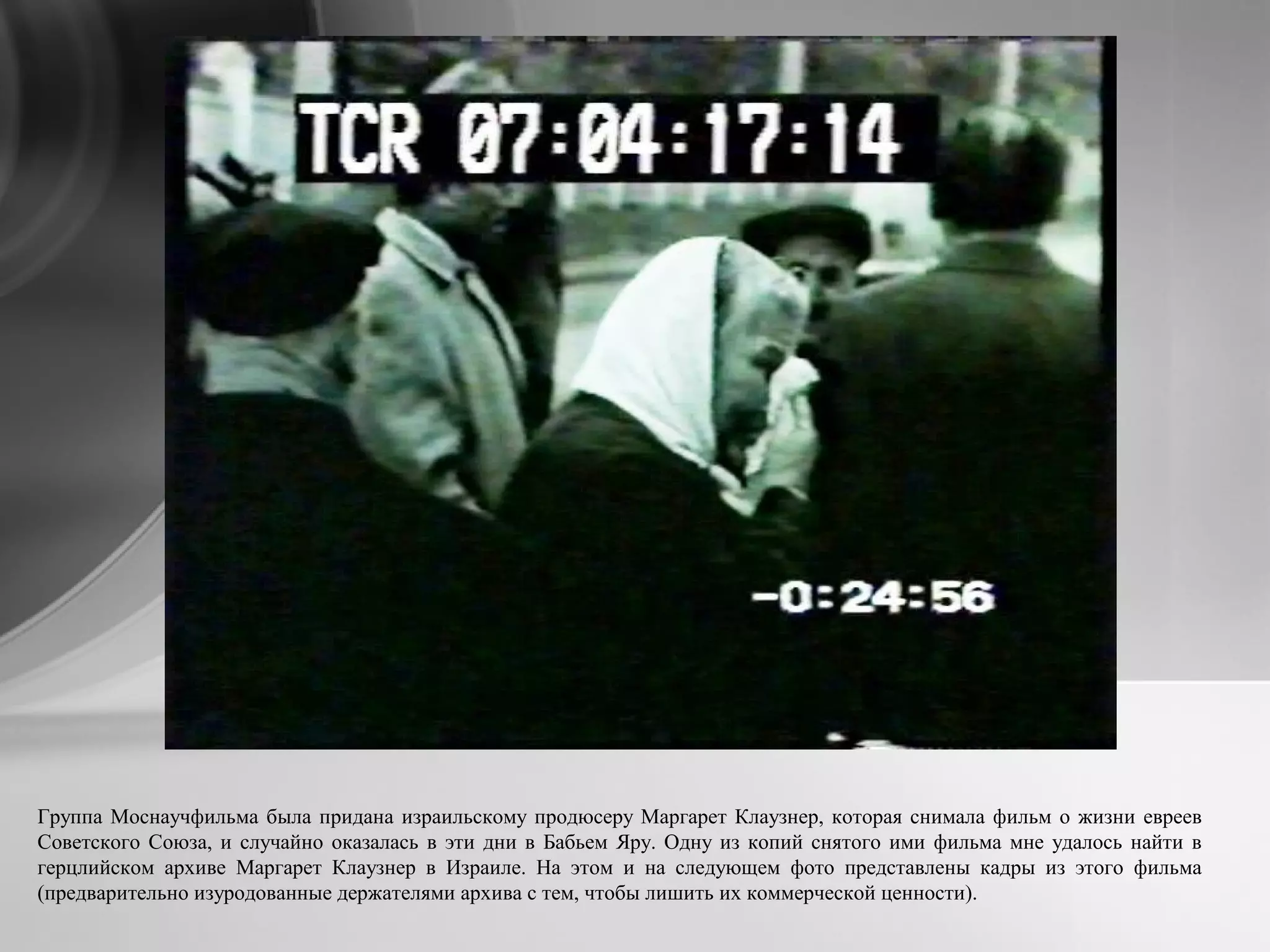 Группа Моснаучфильма была придана израильскому продюсеру Маргарет Клаузнер, которая снимала фильм о жизни евреев
Советского Союза, и случайно оказалась в эти дни в Бабьем Яру. Одну из копий снятого ими фильма мне удалось найти в
герцлийском архиве Маргарет Клаузнер в Израиле. На этом и на следующем фото представлены кадры из этого фильма
(предварительно изуродованные держателями архива с тем, чтобы лишить их коммерческой ценности).
 