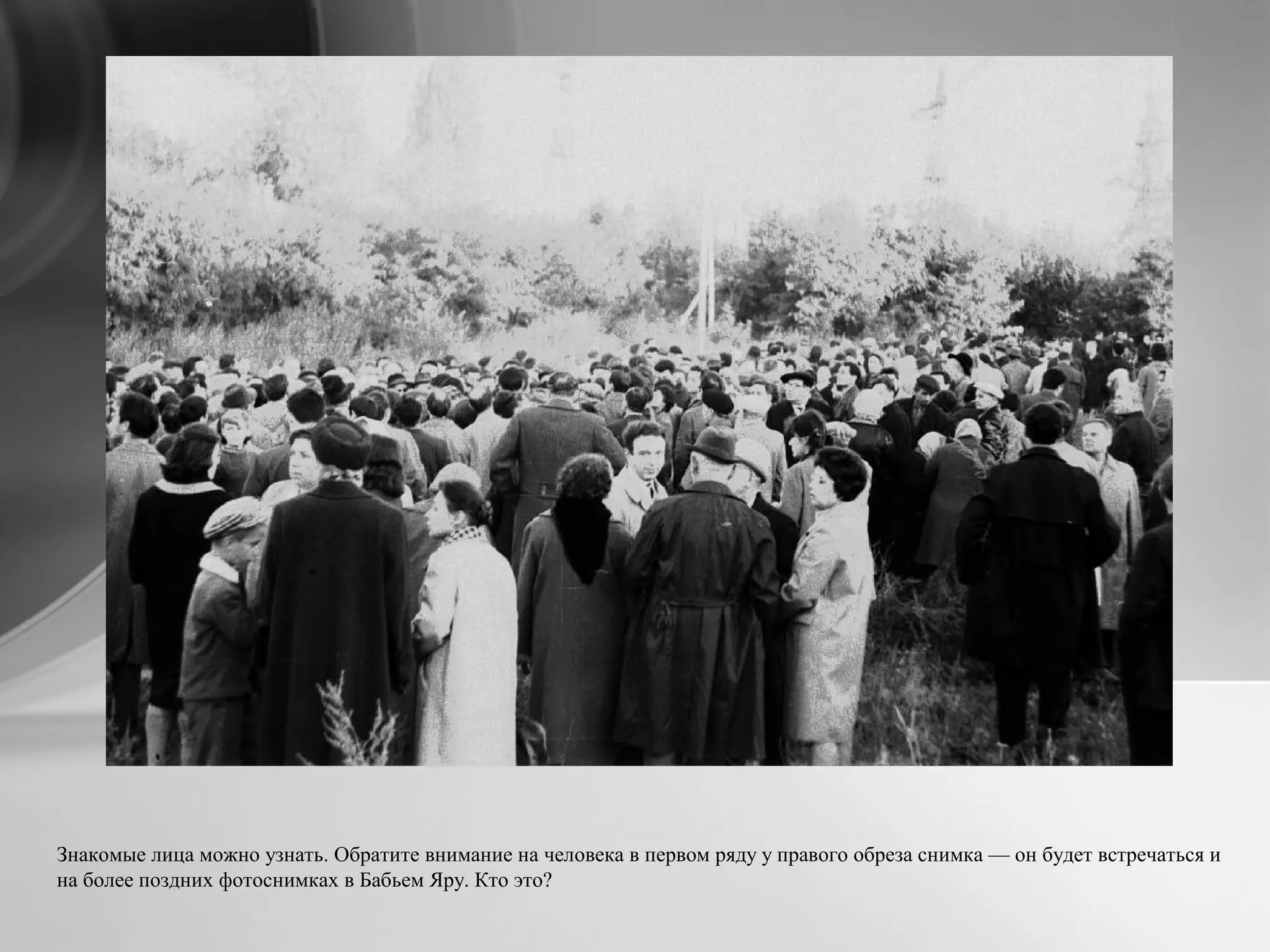 Знакомые лица можно узнать. Обратите внимание на человека в первом ряду у правого обреза снимка — он будет встречаться и
на более поздних фотоснимках в Бабьем Яру. Кто это?
 