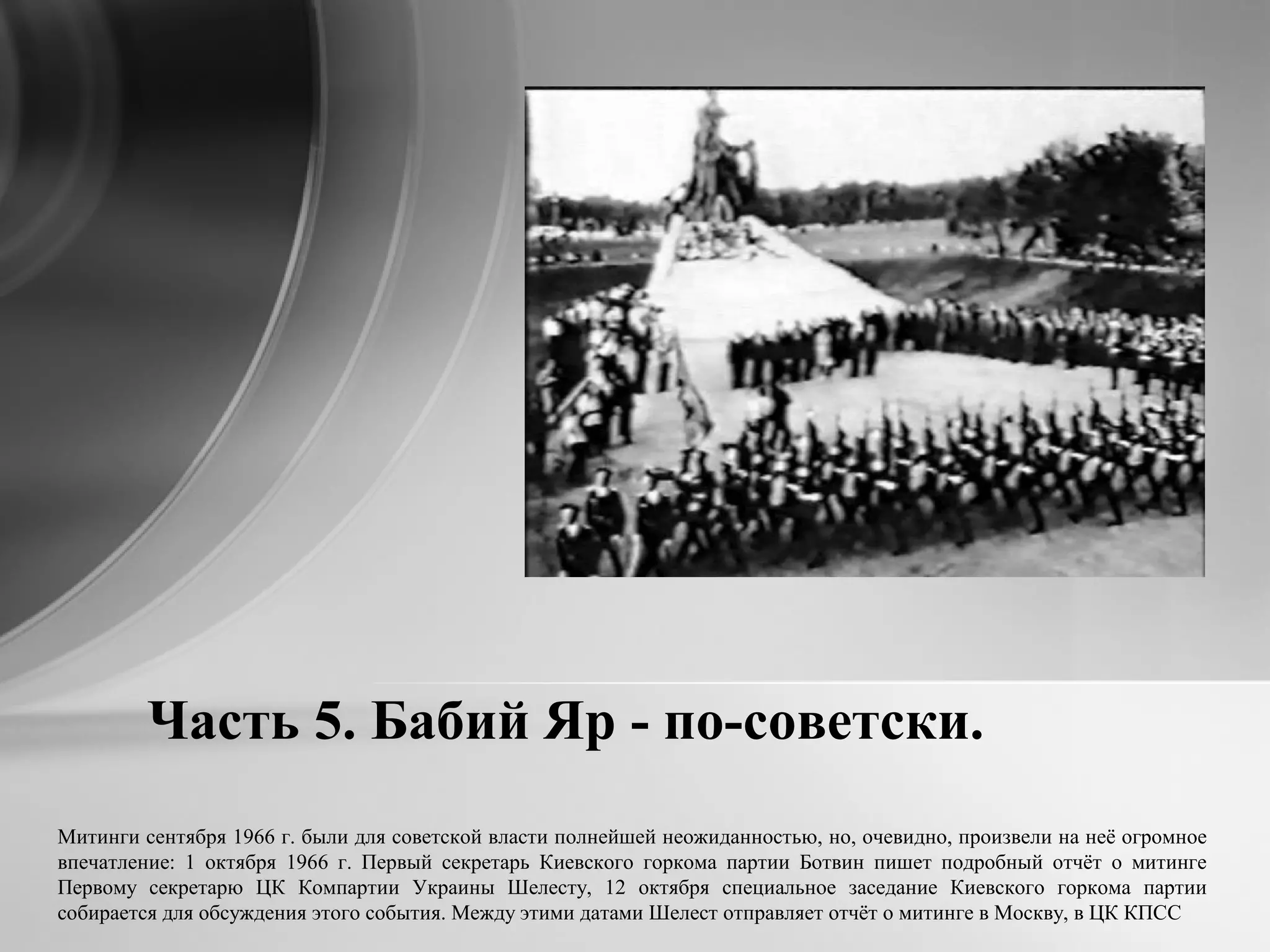 Часть 5. Бабий Яр - по-советски.
Митинги сентября 1966 г. были для советской власти полнейшей неожиданностью, но, очевидно, произвели на неё огромное
впечатление: 1 октября 1966 г. Первый секретарь Киевского горкома партии Ботвин пишет подробный отчёт о митинге
Первому секретарю ЦК Компартии Украины Шелесту, 12 октября специальное заседание Киевского горкома партии
собирается для обсуждения этого события. Между этими датами Шелест отправляет отчёт о митинге в Москву, в ЦК КПСС
 