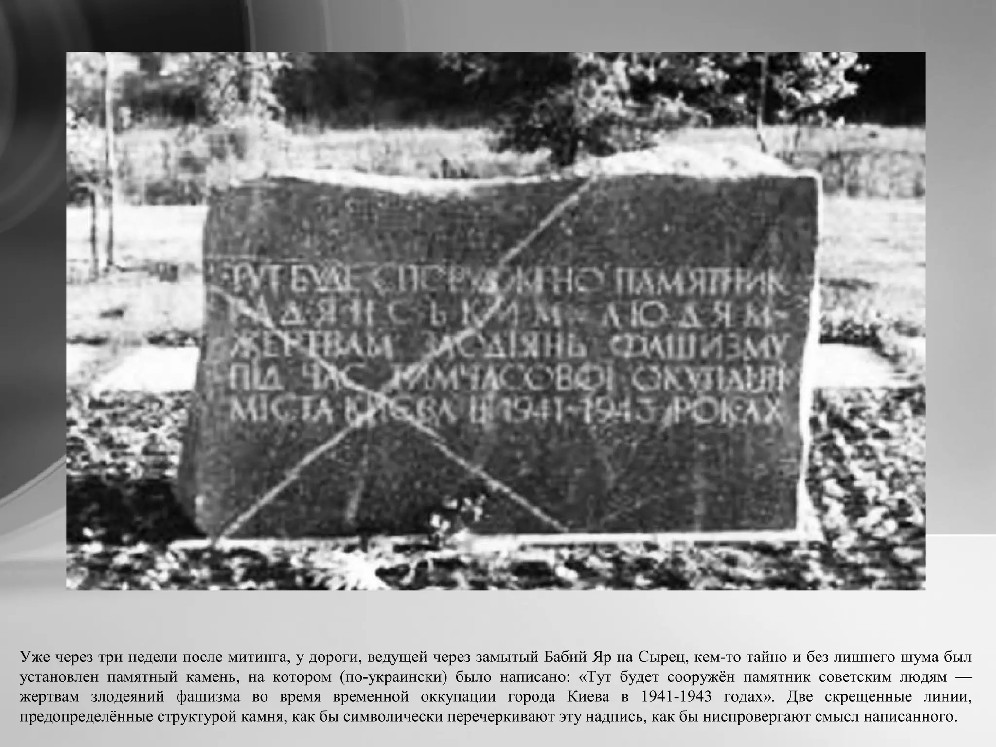 Уже через три недели после митинга, у дороги, ведущей через замытый Бабий Яр на Сырец, кем-то тайно и без лишнего шума был
установлен памятный камень, на котором (по-украински) было написано: «Тут будет сооружён памятник советским людям —
жертвам злодеяний фашизма во время временной оккупации города Киева в 1941-1943 годах». Две скрещенные линии,
предопределённые структурой камня, как бы символически перечеркивают эту надпись, как бы ниспровергают смысл написанного.
 