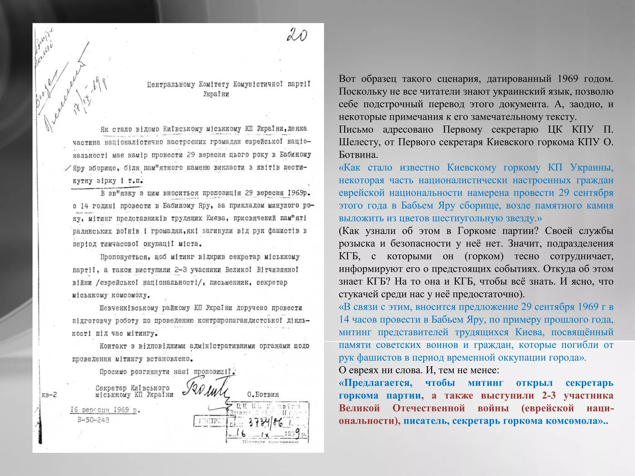 Вот образец такого сценария, датированный 1969 годом.
Поскольку не все читатели знают украинский язык, позволю
себе подстрочный перевод этого документа. А, заодно, и
некоторые примечания к его замечательному тексту.
Письмо адресовано Первому секретарю ЦК КПУ П.
Шелесту, от Первого секретаря Киевского горкома КПУ О.
Ботвина.
«Как стало известно Киевскому горкому КП Украины,
некоторая часть националистически настроенных граждан
еврейской национальности намерена провести 29 сентября
этого года в Бабьем Яру сборище, возле памятного камня
выложить из цветов шестиугольную звезду.»
(Как узнали об этом в Горкоме партии? Своей службы
розыска и безопасности у неё нет. Значит, подразделения
КГБ, с которыми он (горком) тесно сотрудничает,
информируют его о предстоящих событиях. Откуда об этом
знает КГБ? На то она и КГБ, чтобы всё знать. И ясно, что
стукачей среди нас у неё предостаточно).
«В связи с этим, вносится предложение 29 сентября 1969 г в
14 часов провести в Бабьем Яру, по примеру прошлого года,
митинг представителей трудящихся Киева, посвящённый
памяти советских воинов и граждан, которые погибли от
рук фашистов в период временной оккупации города».
О евреях ни слова. И, тем не менее:
«Предлагается, чтобы митинг открыл секретарь
горкома партии, а также выступили 2-3 участника
Великой Отечественной войны (еврейской наци-
ональности), писатель, секретарь горкома комсомола»..
 