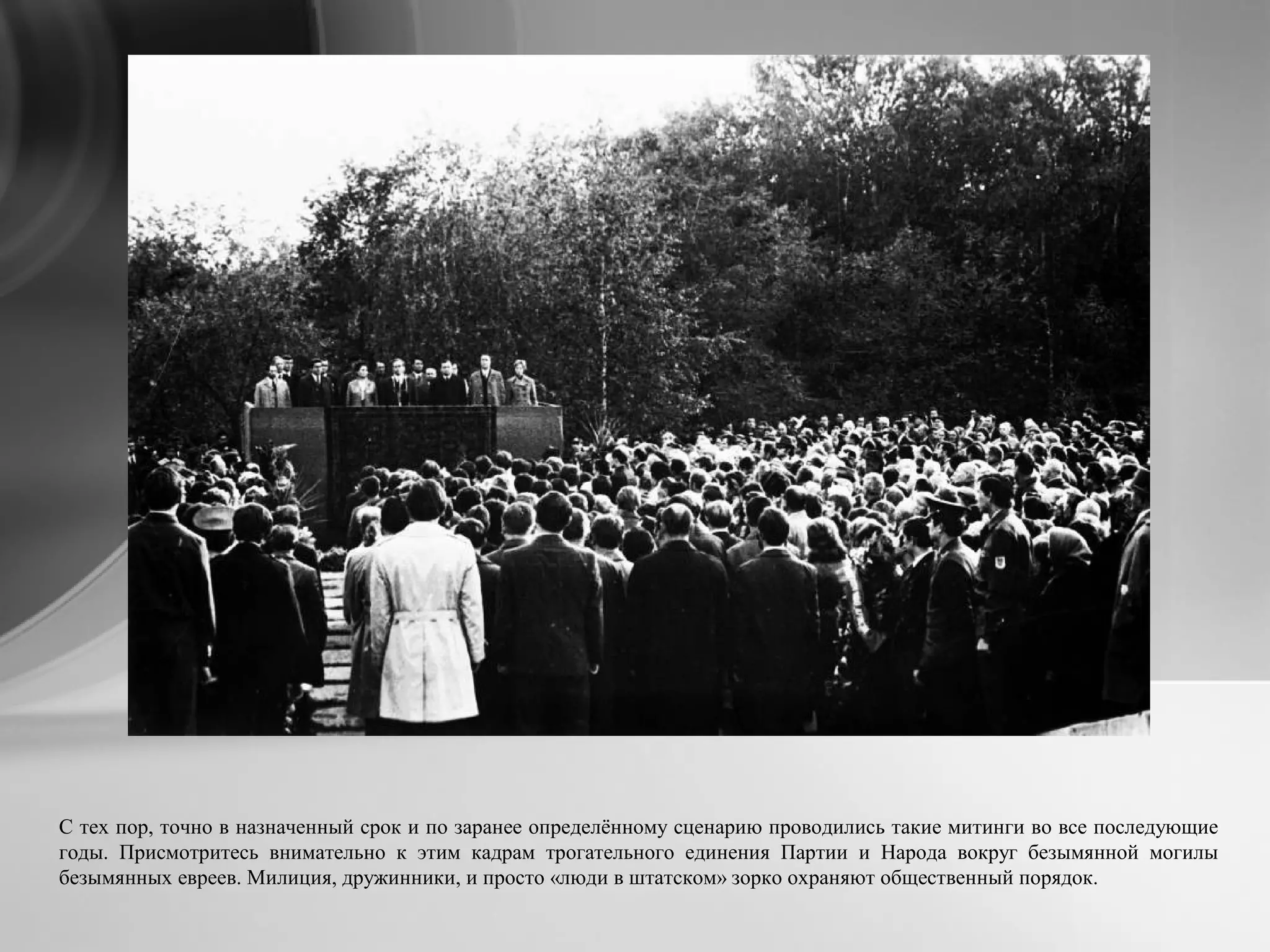С тех пор, точно в назначенный срок и по заранее определённому сценарию проводились такие митинги во все последующие
годы. Присмотритесь внимательно к этим кадрам трогательного единения Партии и Народа вокруг безымянной могилы
безымянных евреев. Милиция, дружинники, и просто «люди в штатском» зорко охраняют общественный порядок.
 