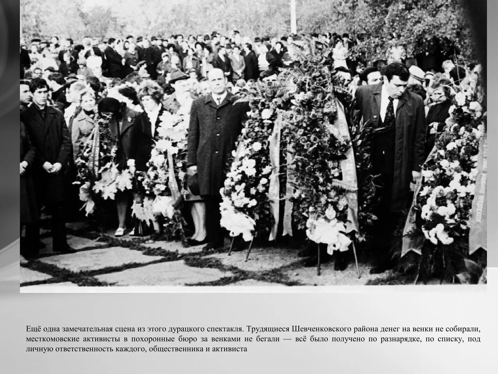 Ещё одна замечательная сцена из этого дурацкого спектакля. Трудящиеся Шевченковского района денег на венки не собирали,
месткомовские активисты в похоронные бюро за венками не бегали — всё было получено по разнарядке, по списку, под
личную ответственность каждого, общественника и активиста
 