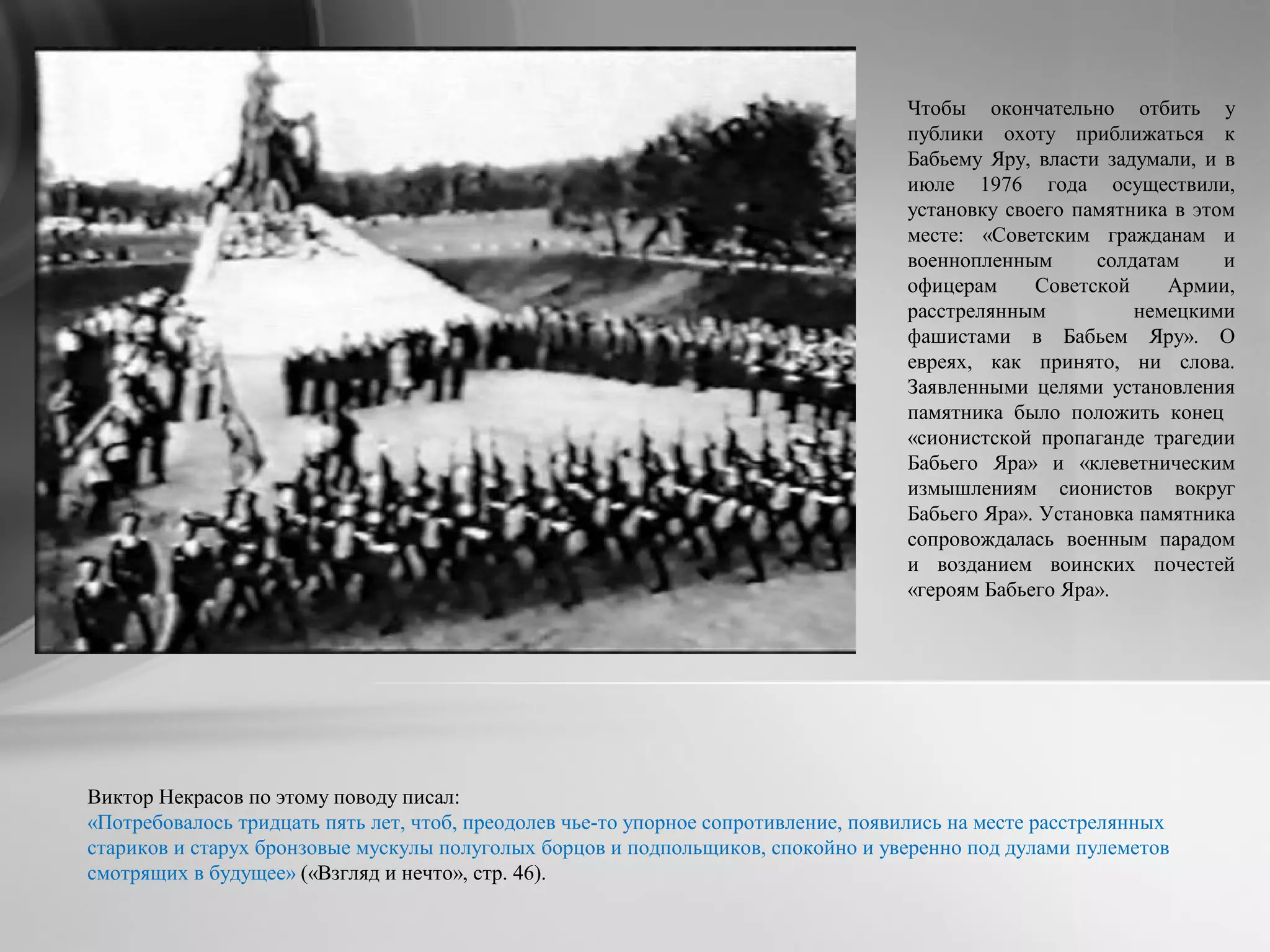 Чтобы окончательно отбить у
публики охоту приближаться к
Бабьему Яру, власти задумали, и в
июле 1976 года осуществили,
установку своего памятника в этом
месте: «Советским гражданам и
военнопленным солдатам и
офицерам Советской Армии,
расстрелянным немецкими
фашистами в Бабьем Яру». О
евреях, как принято, ни слова.
Заявленными целями установления
памятника было положить конец
«сионистской пропаганде трагедии
Бабьего Яра» и «клеветническим
измышлениям сионистов вокруг
Бабьего Яра». Установка памятника
сопровождалась военным парадом
и возданием воинских почестей
«героям Бабьего Яра».
Виктор Некрасов по этому поводу писал:
«Потребовалось тридцать пять лет, чтоб, преодолев чье-то упорное сопротивление, появились на месте расстрелянных
стариков и старух бронзовые мускулы полуголых борцов и подпольщиков, спокойно и уверенно под дулами пулеметов
смотрящих в будущее» («Взгляд и нечто», стр. 46).
 