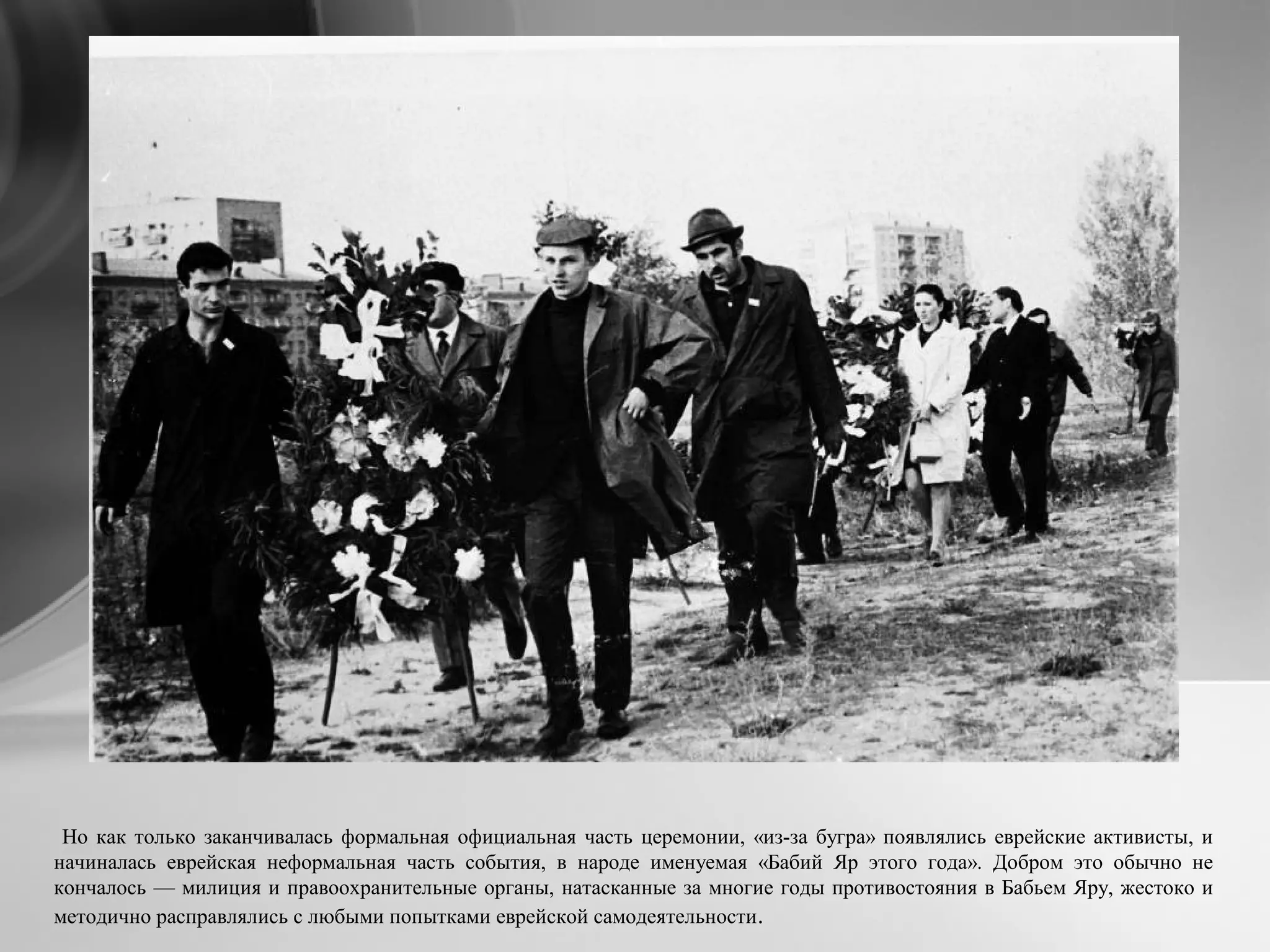 Но как только заканчивалась формальная официальная часть церемонии, «из-за бугра» появлялись еврейские активисты, и
начиналась еврейская неформальная часть события, в народе именуемая «Бабий Яр этого года». Добром это обычно не
кончалось — милиция и правоохранительные органы, натасканные за многие годы противостояния в Бабьем Яру, жестоко и
методично расправлялись с любыми попытками еврейской самодеятельности.
 
