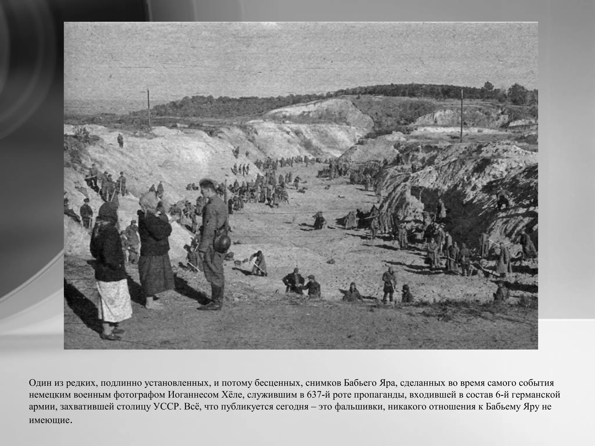 Один из редких, подлинно установленных, и потому бесценных, снимков Бабьего Яра, сделанных во время самого события
немецким военным фотографом Иоганнесом Хёле, служившим в 637-й роте пропаганды, входившей в состав 6-й германской
армии, захватившей столицу УССР. Всё, что публикуется сегодня – это фальшивки, никакого отношения к Бабьему Яру не
имеющие.
 