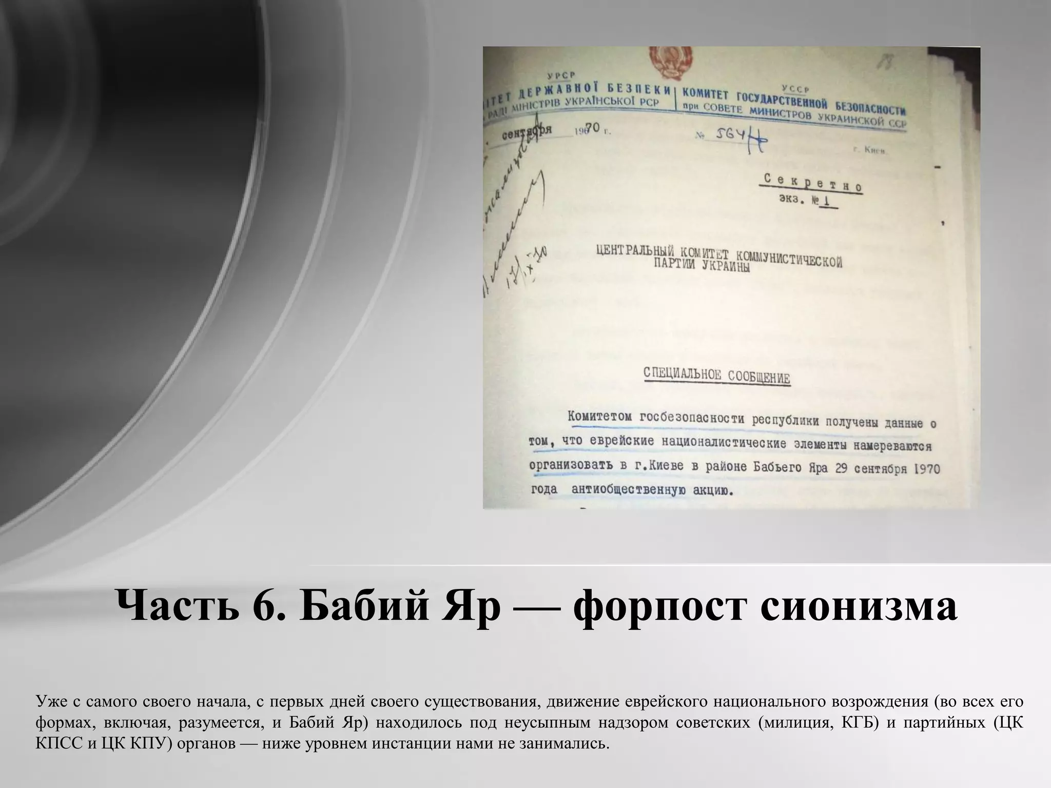 Часть 6. Бабий Яр — форпост сионизма
Уже с самого своего начала, с первых дней своего существования, движение еврейского национального возрождения (во всех его
формах, включая, разумеется, и Бабий Яр) находилось под неусыпным надзором советских (милиция, КГБ) и партийных (ЦК
КПСС и ЦК КПУ) органов — ниже уровнем инстанции нами не занимались.
 