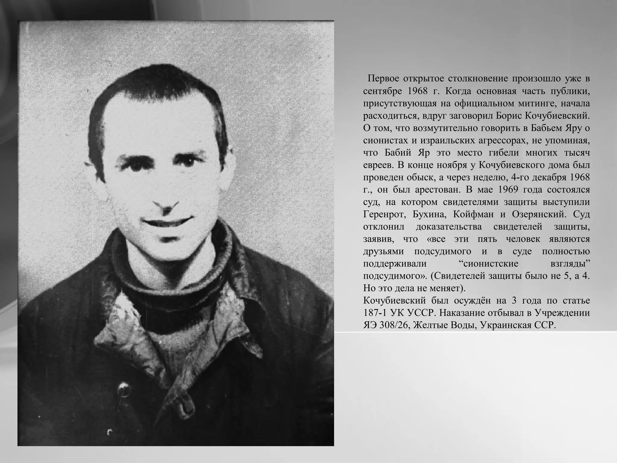 Первое открытое столкновение произошло уже в
сентябре 1968 г. Когда основная часть публики,
присутствующая на официальном митинге, начала
расходиться, вдруг заговорил Борис Кочубиевский.
О том, что возмутительно говорить в Бабьем Яру о
сионистах и израильских агрессорах, не упоминая,
что Бабий Яр это место гибели многих тысяч
евреев. В конце ноября у Кочубиевского дома был
проведен обыск, а через неделю, 4-го декабря 1968
г., он был арестован. В мае 1969 года состоялся
суд, на котором свидетелями защиты выступили
Геренрот, Бухина, Койфман и Озерянский. Суд
отклонил доказательства свидетелей защиты,
заявив, что «все эти пять человек являются
друзьями подсудимого и в суде полностью
поддерживали “сионистские взгляды”
подсудимого». (Свидетелей защиты было не 5, а 4.
Но это дела не меняет).
Кочубиевский был осуждён на 3 года по статье
187-1 УК УССР. Наказание отбывал в Учреждении
ЯЭ 308/26, Желтые Воды, Украинская ССР.
 