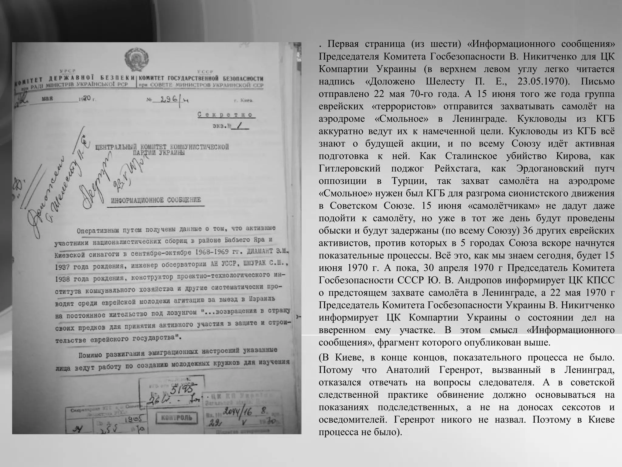 . Первая страница (из шести) «Информационного сообщения»
Председателя Комитета Госбезопасности В. Никитченко для ЦК
Компартии Украины (в верхнем левом углу легко читается
надпись «Доложено Шелесту П. Е., 23.05.1970). Письмо
отправлено 22 мая 70-го года. А 15 июня того же года группа
еврейских «террористов» отправится захватывать самолёт на
аэродроме «Смольное» в Ленинграде. Кукловоды из КГБ
аккуратно ведут их к намеченной цели. Кукловоды из КГБ всё
знают о будущей акции, и по всему Союзу идёт активная
подготовка к ней. Как Сталинское убийство Кирова, как
Гитлеровский поджог Рейхстага, как Эрдогановский путч
оппозиции в Турции, так захват самолёта на аэродроме
«Смольное» нужен был КГБ для разгрома сионистского движения
в Советском Союзе. 15 июня «самолётчикам» не дадут даже
подойти к самолёту, но уже в тот же день будут проведены
обыски и будут задержаны (по всему Союзу) 36 других еврейских
активистов, против которых в 5 городах Союза вскоре начнутся
показательные процессы. Всё это, как мы знаем сегодня, будет 15
июня 1970 г. А пока, 30 апреля 1970 г Председатель Комитета
Госбезопасности СССР Ю. В. Андропов информирует ЦК КПСС
о предстоящем захвате самолёта в Ленинграде, а 22 мая 1970 г
Председатель Комитета Госбезопасности Украины В. Никитченко
информирует ЦК Компартии Украины о состоянии дел на
вверенном ему участке. В этом смысл «Информационного
сообщения», фрагмент которого опубликован выше.
(В Киеве, в конце концов, показательного процесса не было.
Потому что Анатолий Геренрот, вызванный в Ленинград,
отказался отвечать на вопросы следователя. А в советской
следственной практике обвинение должно основываться на
показаниях подследственных, а не на доносах сексотов и
осведомителей. Геренрот никого не назвал. Поэтому в Киеве
процесса не было).
 