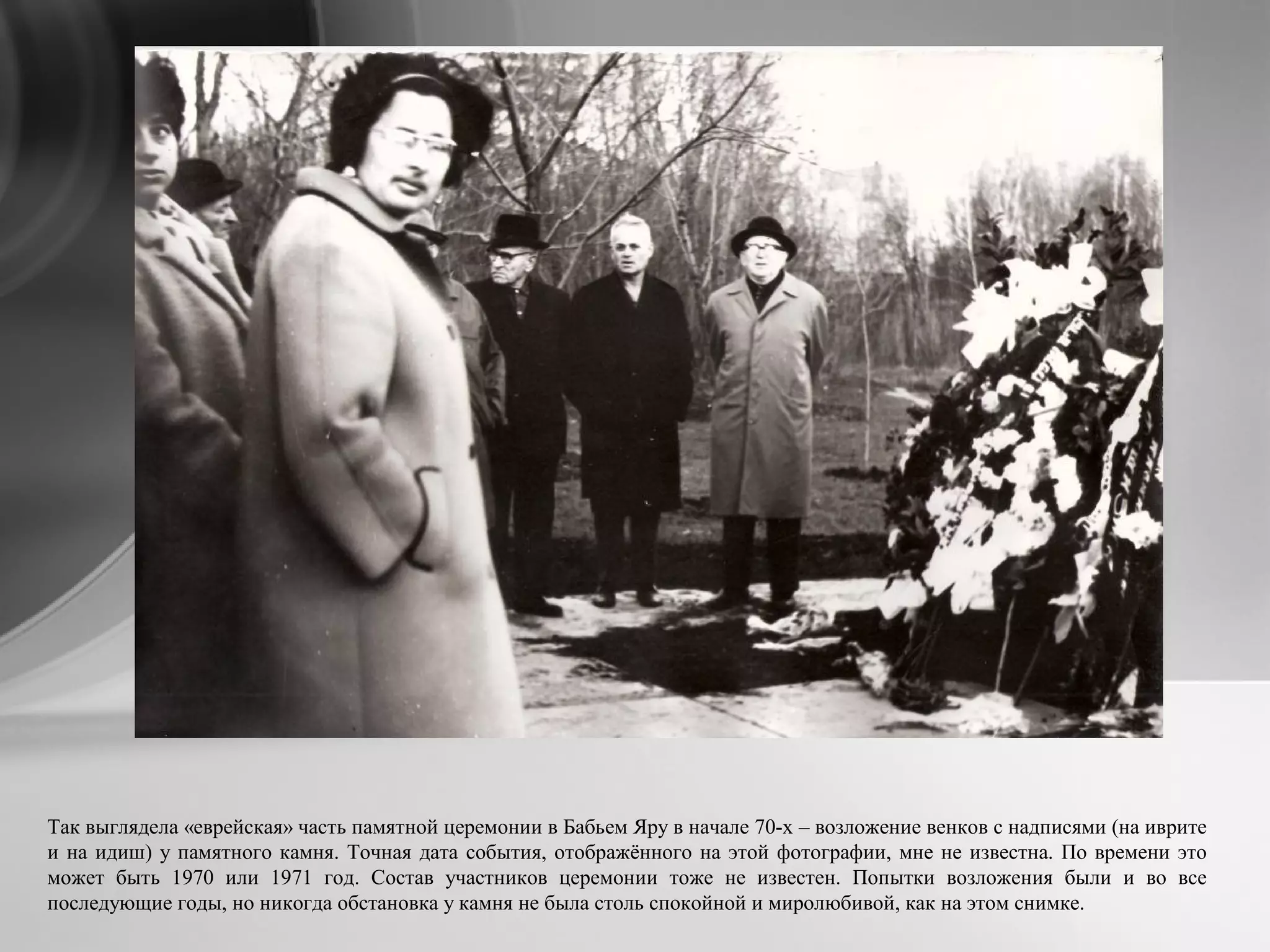 Так выглядела «еврейская» часть памятной церемонии в Бабьем Яру в начале 70-х – возложение венков с надписями (на иврите
и на идиш) у памятного камня. Точная дата события, отображённого на этой фотографии, мне не известна. По времени это
может быть 1970 или 1971 год. Состав участников церемонии тоже не известен. Попытки возложения были и во все
последующие годы, но никогда обстановка у камня не была столь спокойной и миролюбивой, как на этом снимке.
 