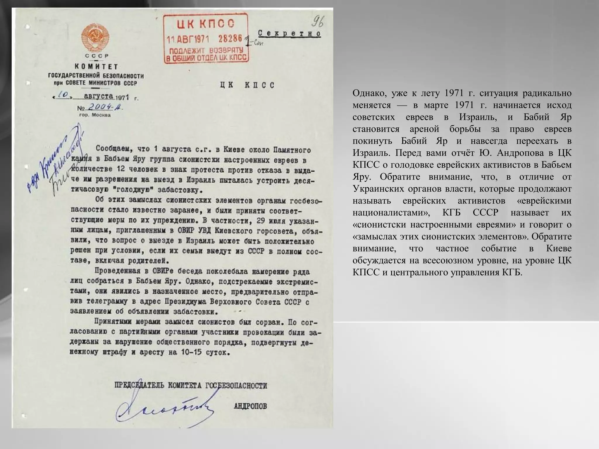 Однако, уже к лету 1971 г. ситуация радикально
меняется — в марте 1971 г. начинается исход
советских евреев в Израиль, и Бабий Яр
становится ареной борьбы за право евреев
покинуть Бабий Яр и навсегда переехать в
Израиль. Перед вами отчёт Ю. Андропова в ЦК
КПСС о голодовке еврейских активистов в Бабьем
Яру. Обратите внимание, что, в отличие от
Украинских органов власти, которые продолжают
называть еврейских активистов «еврейскими
националистами», КГБ СССР называет их
«сионистски настроенными евреями» и говорит о
«замыслах этих сионистских элементов». Обратите
внимание, что частное событие в Киеве
обсуждается на всесоюзном уровне, на уровне ЦК
КПСС и центрального управления КГБ.
 
