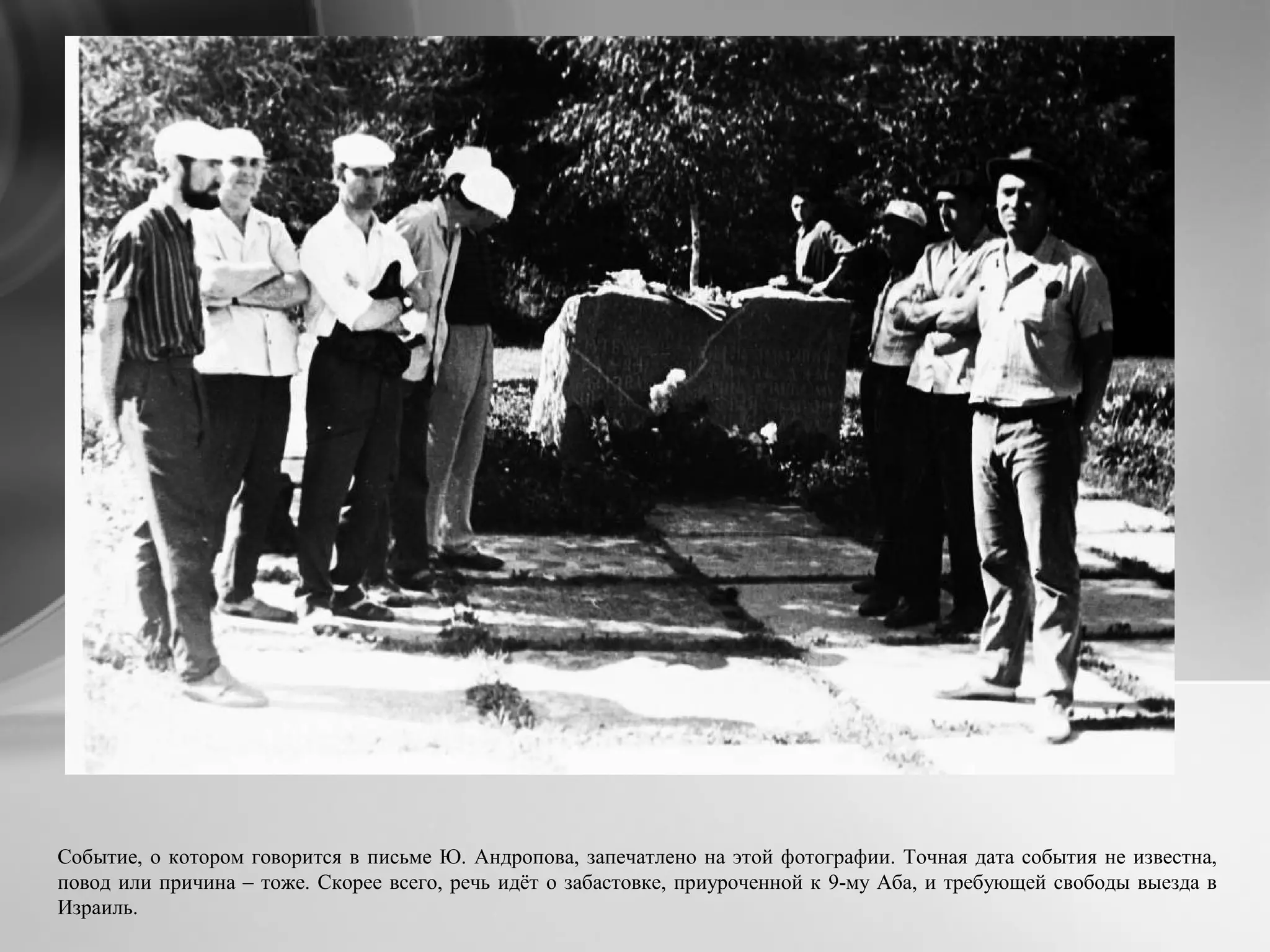Событие, о котором говорится в письме Ю. Андропова, запечатлено на этой фотографии. Точная дата события не известна,
повод или причина – тоже. Скорее всего, речь идёт о забастовке, приуроченной к 9-му Аба, и требующей свободы выезда в
Израиль.
 