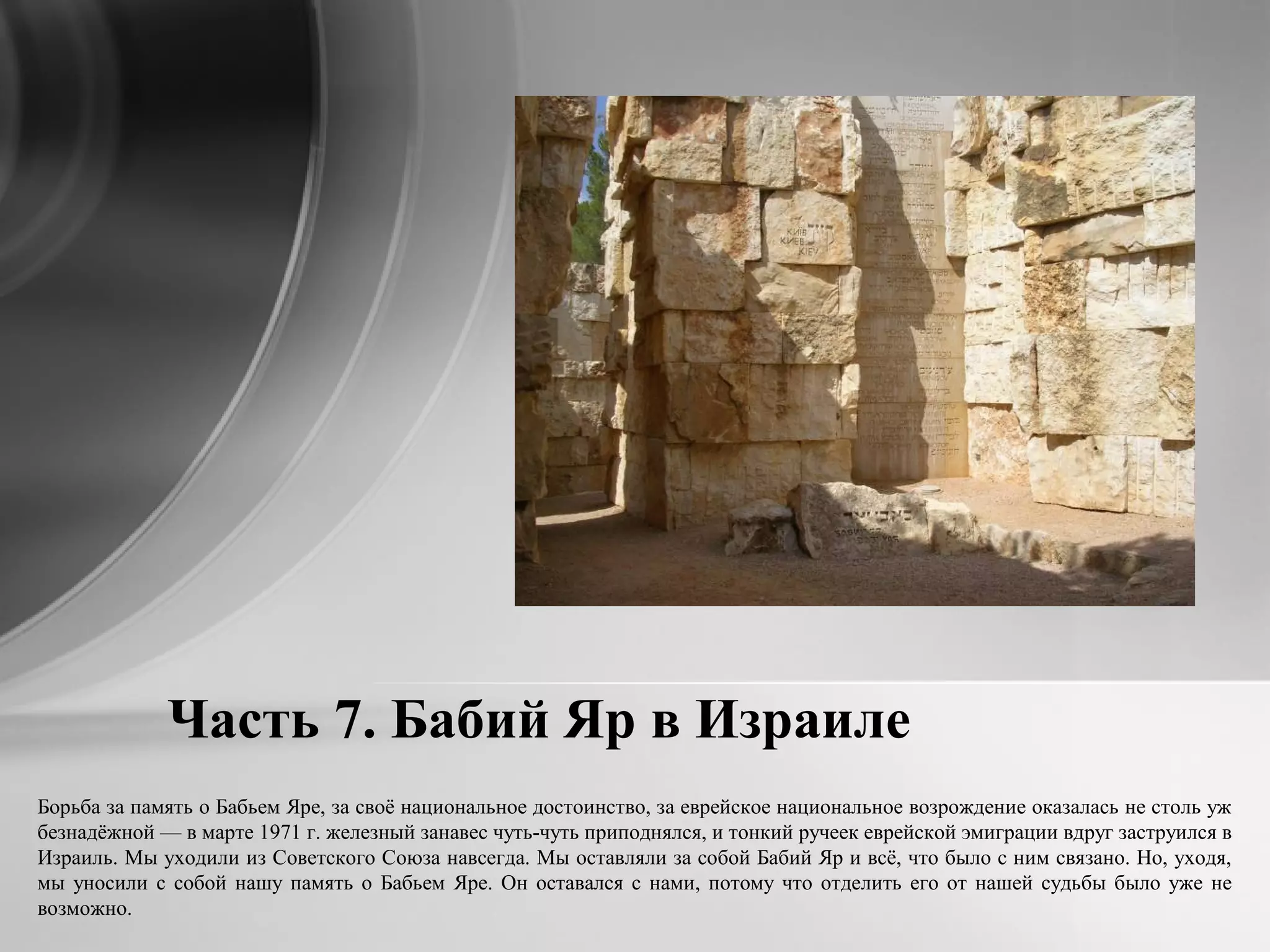 Часть 7. Бабий Яр в Израиле
Борьба за память о Бабьем Яре, за своё национальное достоинство, за еврейское национальное возрождение оказалась не столь уж
безнадёжной — в марте 1971 г. железный занавес чуть-чуть приподнялся, и тонкий ручеек еврейской эмиграции вдруг заструился в
Израиль. Мы уходили из Советского Союза навсегда. Мы оставляли за собой Бабий Яр и всё, что было с ним связано. Но, уходя,
мы уносили с собой нашу память о Бабьем Яре. Он оставался с нами, потому что отделить его от нашей судьбы было уже не
возможно.
 