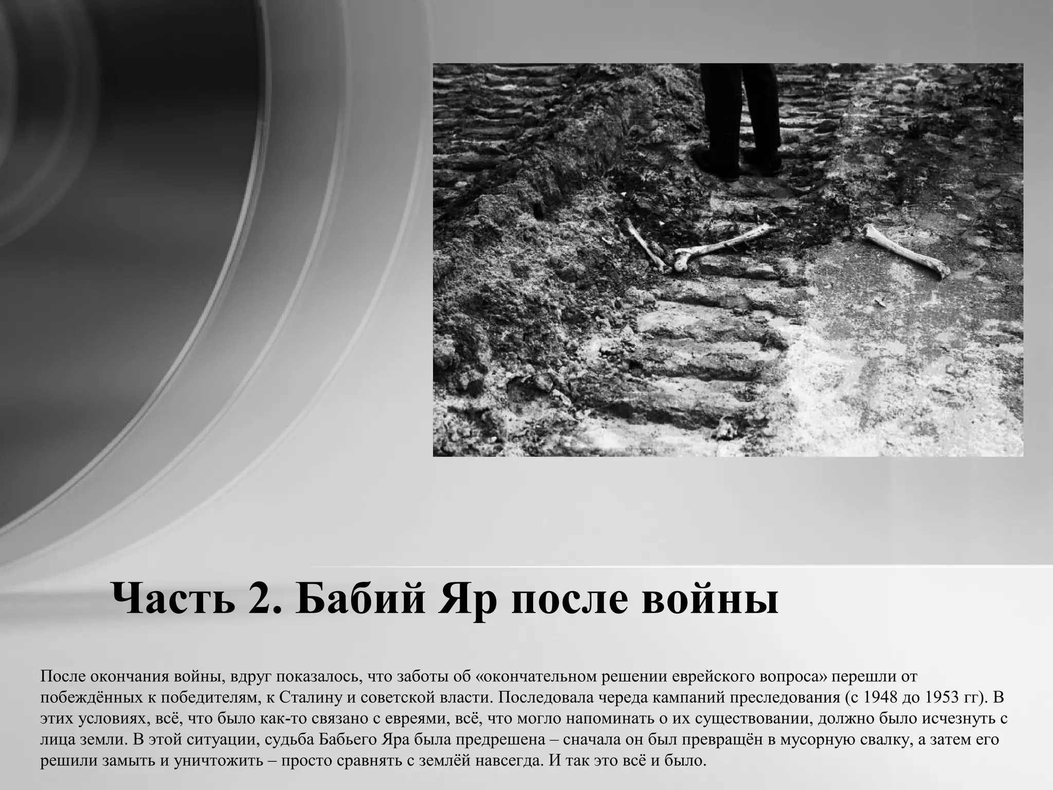 Часть 2. Бабий Яр после войны
После окончания войны, вдруг показалось, что заботы об «окончательном решении еврейского вопроса» перешли от
побеждённых к победителям, к Сталину и советской власти. Последовала череда кампаний преследования (с 1948 до 1953 гг). В
этих условиях, всё, что было как-то связано с евреями, всё, что могло напоминать о их существовании, должно было исчезнуть с
лица земли. В этой ситуации, судьба Бабьего Яра была предрешена – сначала он был превращён в мусорную свалку, а затем его
решили замыть и уничтожить – просто сравнять с землёй навсегда. И так это всё и было.
 