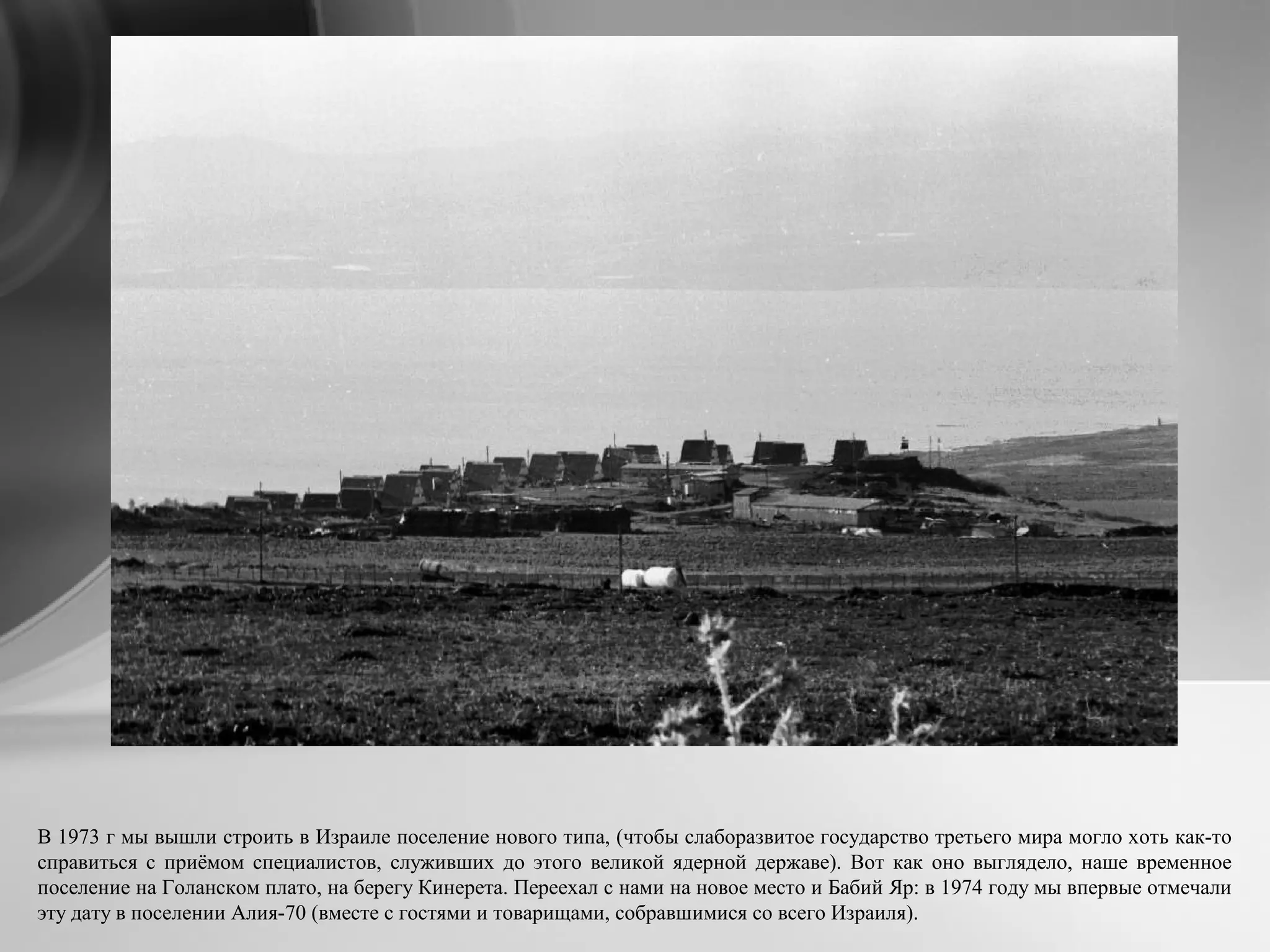 В 1973 г мы вышли строить в Израиле поселение нового типа, (чтобы слаборазвитое государство третьего мира могло хоть как-то
справиться с приёмом специалистов, служивших до этого великой ядерной державе). Вот как оно выглядело, наше временное
поселение на Голанском плато, на берегу Кинерета. Переехал с нами на новое место и Бабий Яр: в 1974 году мы впервые отмечали
эту дату в поселении Алия-70 (вместе с гостями и товарищами, собравшимися со всего Израиля).
 