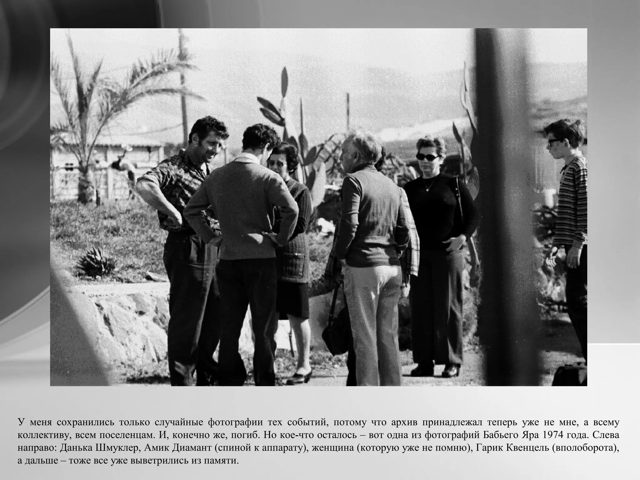 У меня сохранились только случайные фотографии тех событий, потому что архив принадлежал теперь уже не мне, а всему
коллективу, всем поселенцам. И, конечно же, погиб. Но кое-что осталось – вот одна из фотографий Бабьего Яра 1974 года. Слева
направо: Данька Шмуклер, Амик Диамант (спиной к аппарату), женщина (которую уже не помню), Гарик Квенцель (вполоборота),
а дальше – тоже все уже выветрились из памяти.
 