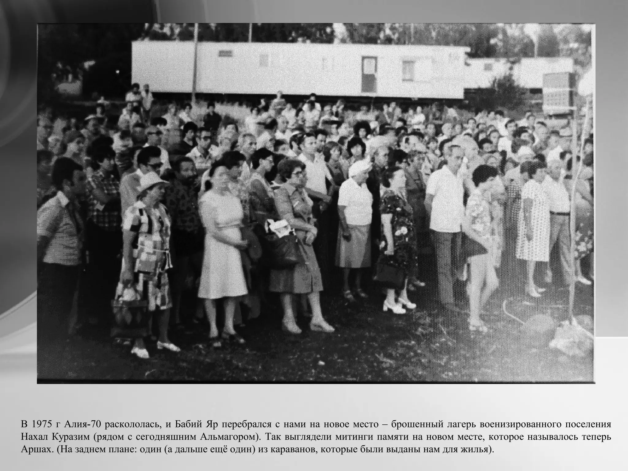 В 1975 г Алия-70 раскололась, и Бабий Яр перебрался с нами на новое место – брошенный лагерь военизированного поселения
Нахал Куразим (рядом с сегодняшним Альмагором). Так выглядели митинги памяти на новом месте, которое называлось теперь
Аршах. (На заднем плане: один (а дальше ещё один) из караванов, которые были выданы нам для жилья).
 