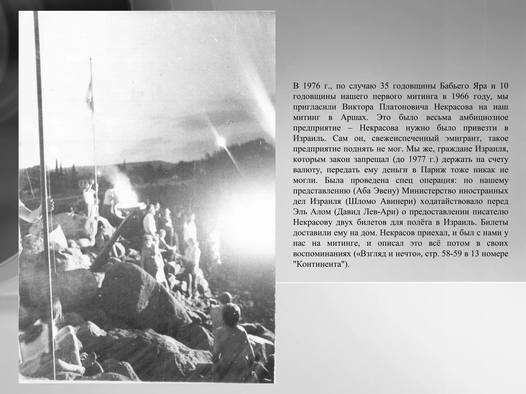 В 1976 г., по случаю 35 годовщины Бабьего Яра и 10
годовщины нашего первого митинга в 1966 году, мы
пригласили Виктора Платоновича Некрасова на наш
митинг в Аршах. Это было весьма амбициозное
предприятие – Некрасова нужно было привезти в
Израиль. Сам он, свежеиспеченный эмигрант, такое
предприятие поднять не мог. Мы же, граждане Израиля,
которым закон запрещал (до 1977 г.) держать на счету
валюту, передать ему деньги в Париж тоже никак не
могли. Была проведена спец операция: по нашему
представлению (Аба Эвену) Министерство иностранных
дел Израиля (Шломо Авинери) ходатайствовало перед
Эль Алом (Давид Лев-Ари) о предоставлении писателю
Некрасову двух билетов для полёта в Израиль. Билеты
доставили ему на дом. Некрасов приехал, и был с нами у
нас на митинге, и описал это всё потом в своих
воспоминаниях («Взгляд и нечто», стр. 58-59 в 13 номере
"Континента").
 