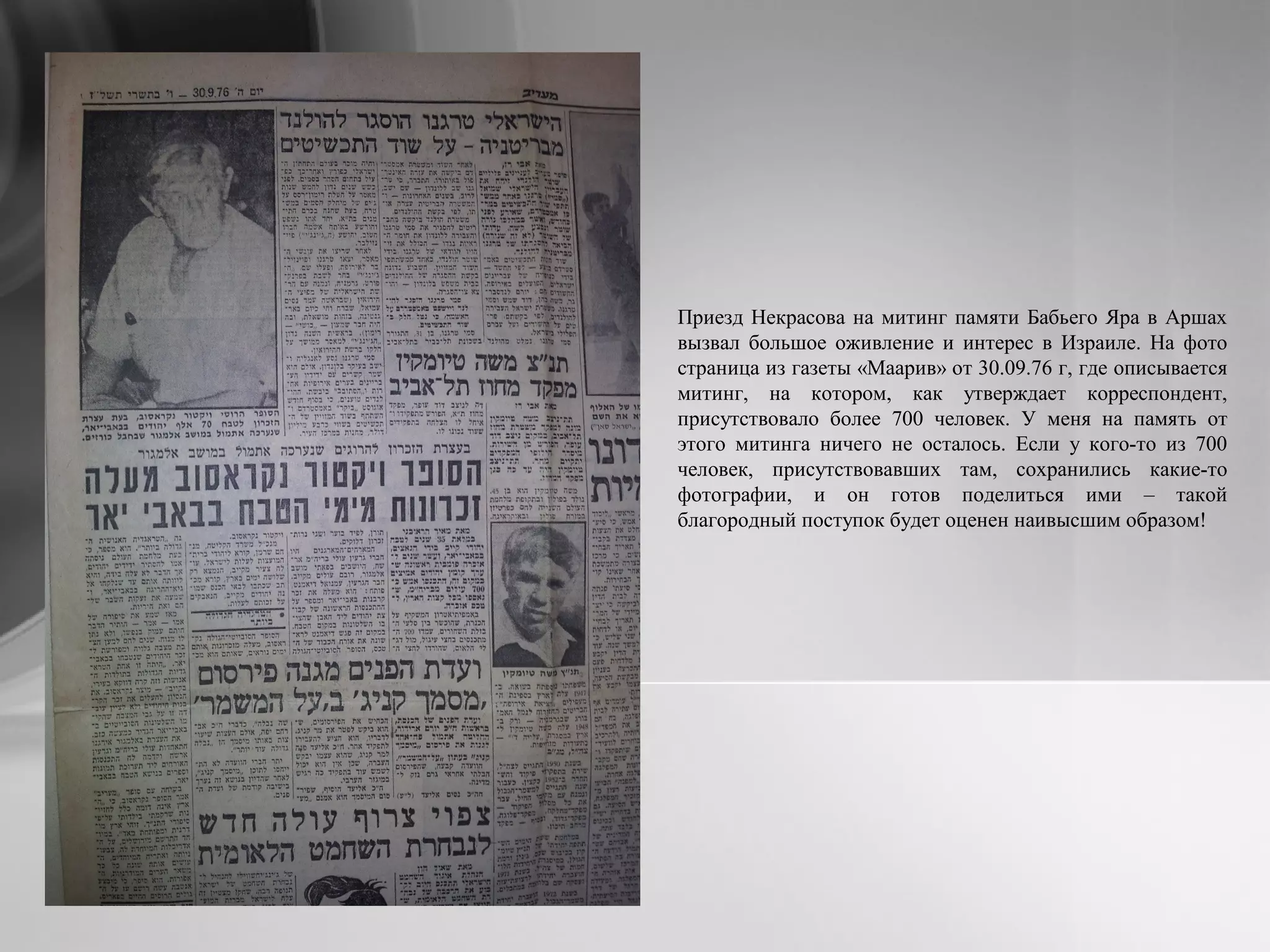 Приезд Некрасова на митинг памяти Бабьего Яра в Аршах
вызвал большое оживление и интерес в Израиле. На фото
страница из газеты «Маарив» от 30.09.76 г, где описывается
митинг, на котором, как утверждает корреспондент,
присутствовало более 700 человек. У меня на память от
этого митинга ничего не осталось. Если у кого-то из 700
человек, присутствовавших там, сохранились какие-то
фотографии, и он готов поделиться ими – такой
благородный поступок будет оценен наивысшим образом!
 