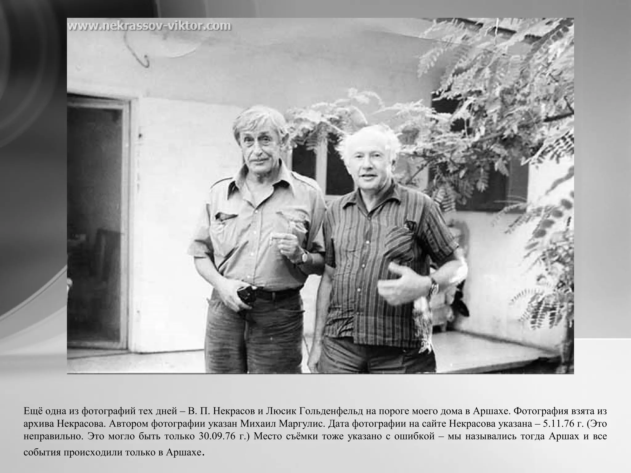 Ещё одна из фотографий тех дней – В. П. Некрасов и Люсик Гольденфельд на пороге моего дома в Аршахе. Фотография взята из
архива Некрасова. Автором фотографии указан Михаил Маргулис. Дата фотографии на сайте Некрасова указана – 5.11.76 г. (Это
неправильно. Это могло быть только 30.09.76 г.) Место съёмки тоже указано с ошибкой – мы назывались тогда Аршах и все
события происходили только в Аршахе.
 