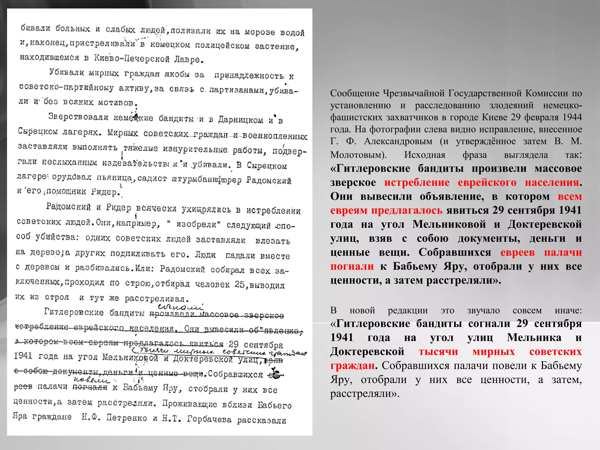 Сообщение Чрезвычайной Государственной Комиссии по
установлению и расследованию злодеяний немецко-
фашистских захватчиков в городе Киеве 29 февраля 1944
года. На фотографии слева видно исправление, внесенное
Г. Ф. Александровым (и утверждённое затем В. М.
Молотовым). Исходная фраза выглядела так:
«Гитлеровские бандиты произвели массовое
зверское истребление еврейского населения.
Они вывесили объявление, в котором всем
евреям предлагалось явиться 29 сентября 1941
года на угол Мельниковой и Доктеревской
улиц, взяв с собою документы, деньги и
ценные вещи. Собравшихся евреев палачи
погнали к Бабьему Яру, отобрали у них все
ценности, а затем расстреляли».
В новой редакции это звучало совсем иначе:
«Гитлеровские бандиты согнали 29 сентября
1941 года на угол улиц Мельника и
Доктеревской тысячи мирных советских
граждан. Собравшихся палачи повели к Бабьему
Яру, отобрали у них все ценности, а затем,
расстреляли».
 
