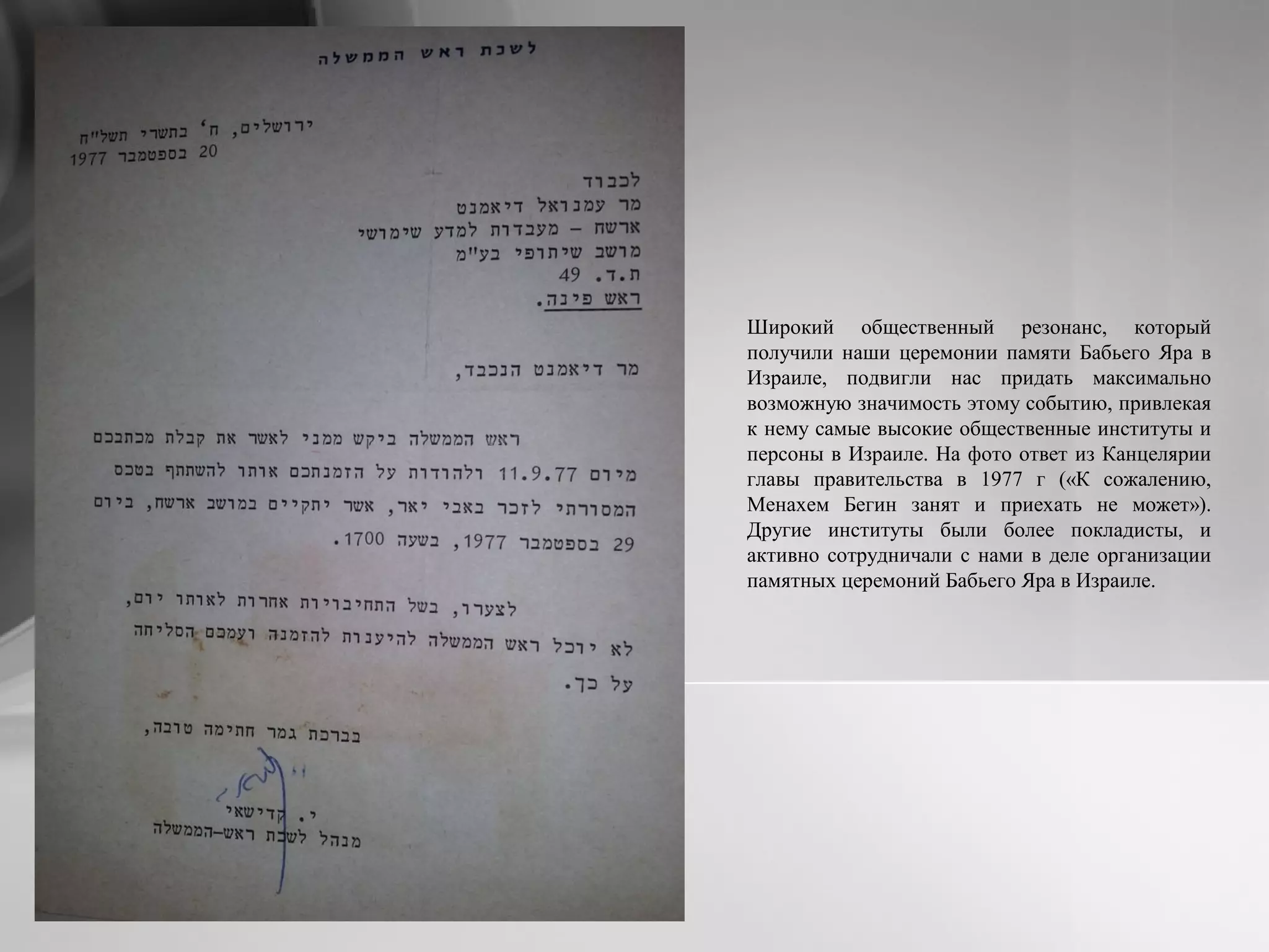 Широкий общественный резонанс, который
получили наши церемонии памяти Бабьего Яра в
Израиле, подвигли нас придать максимально
возможную значимость этому событию, привлекая
к нему самые высокие общественные институты и
персоны в Израиле. На фото ответ из Канцелярии
главы правительства в 1977 г («К сожалению,
Менахем Бегин занят и приехать не может»).
Другие институты были более покладисты, и
активно сотрудничали с нами в деле организации
памятных церемоний Бабьего Яра в Израиле.
 