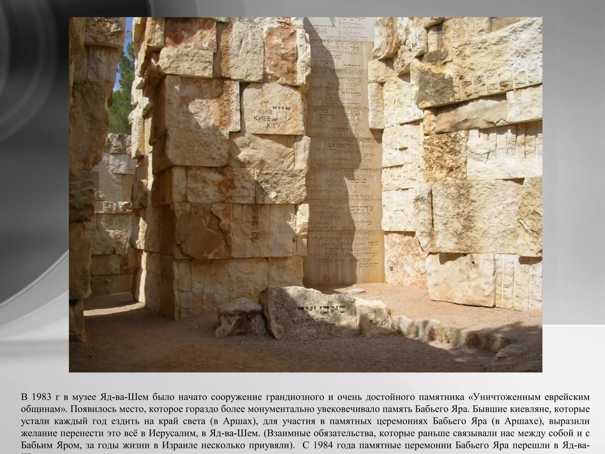 В 1983 г в музее Яд-ва-Шем было начато сооружение грандиозного и очень достойного памятника «Уничтоженным еврейским
общинам». Появилось место, которое гораздо более монументально увековечивало память Бабьего Яра. Бывшие киевляне, которые
устали каждый год ездить на край света (в Аршах), для участия в памятных церемониях Бабьего Яра (в Аршахе), выразили
желание перенести это всё в Иерусалим, в Яд-ва-Шем. (Взаимные обязательства, которые раньше связывали нас между собой и с
Бабьим Яром, за годы жизни в Израиле несколько приувяли). С 1984 года памятные церемонии Бабьего Яра перешли в Яд-ва-
 