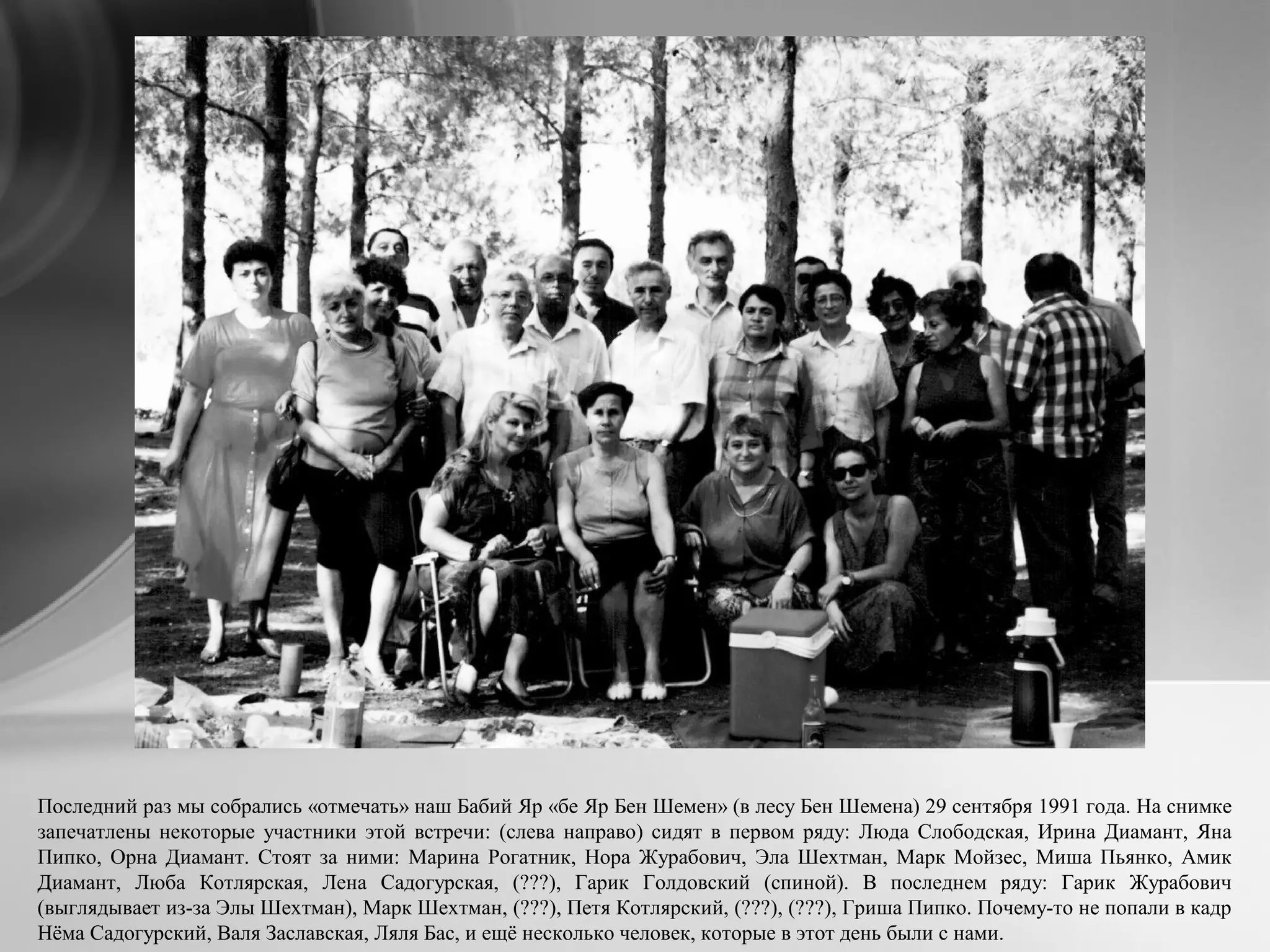 Последний раз мы собрались «отмечать» наш Бабий Яр «бе Яр Бен Шемен» (в лесу Бен Шемена) 29 сентября 1991 года. На снимке
запечатлены некоторые участники этой встречи: (слева направо) сидят в первом ряду: Люда Слободская, Ирина Диамант, Яна
Пипко, Орна Диамант. Стоят за ними: Марина Рогатник, Нора Журабович, Эла Шехтман, Марк Мойзес, Миша Пьянко, Амик
Диамант, Люба Котлярская, Лена Садогурская, (???), Гарик Голдовский (спиной). В последнем ряду: Гарик Журабович
(выглядывает из-за Элы Шехтман), Марк Шехтман, (???), Петя Котлярский, (???), (???), Гриша Пипко. Почему-то не попали в кадр
Нёма Садогурский, Валя Заславская, Ляля Бас, и ещё несколько человек, которые в этот день были с нами.
 