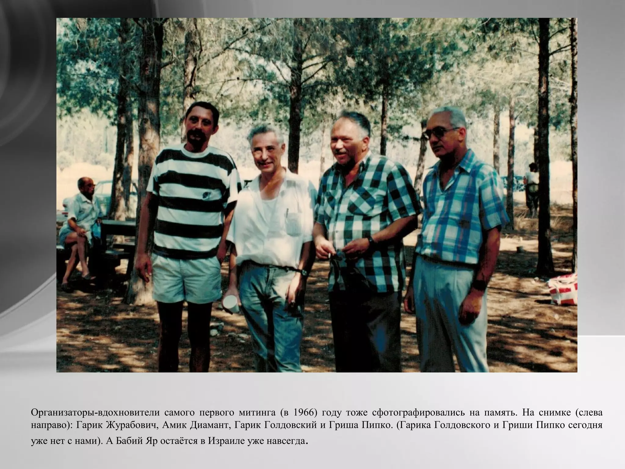 Организаторы-вдохновители самого первого митинга (в 1966) году тоже сфотографировались на память. На снимке (слева
направо): Гарик Журабович, Амик Диамант, Гарик Голдовский и Гриша Пипко. (Гарика Голдовского и Гриши Пипко сегодня
уже нет с нами). А Бабий Яр остаётся в Израиле уже навсегда.
 