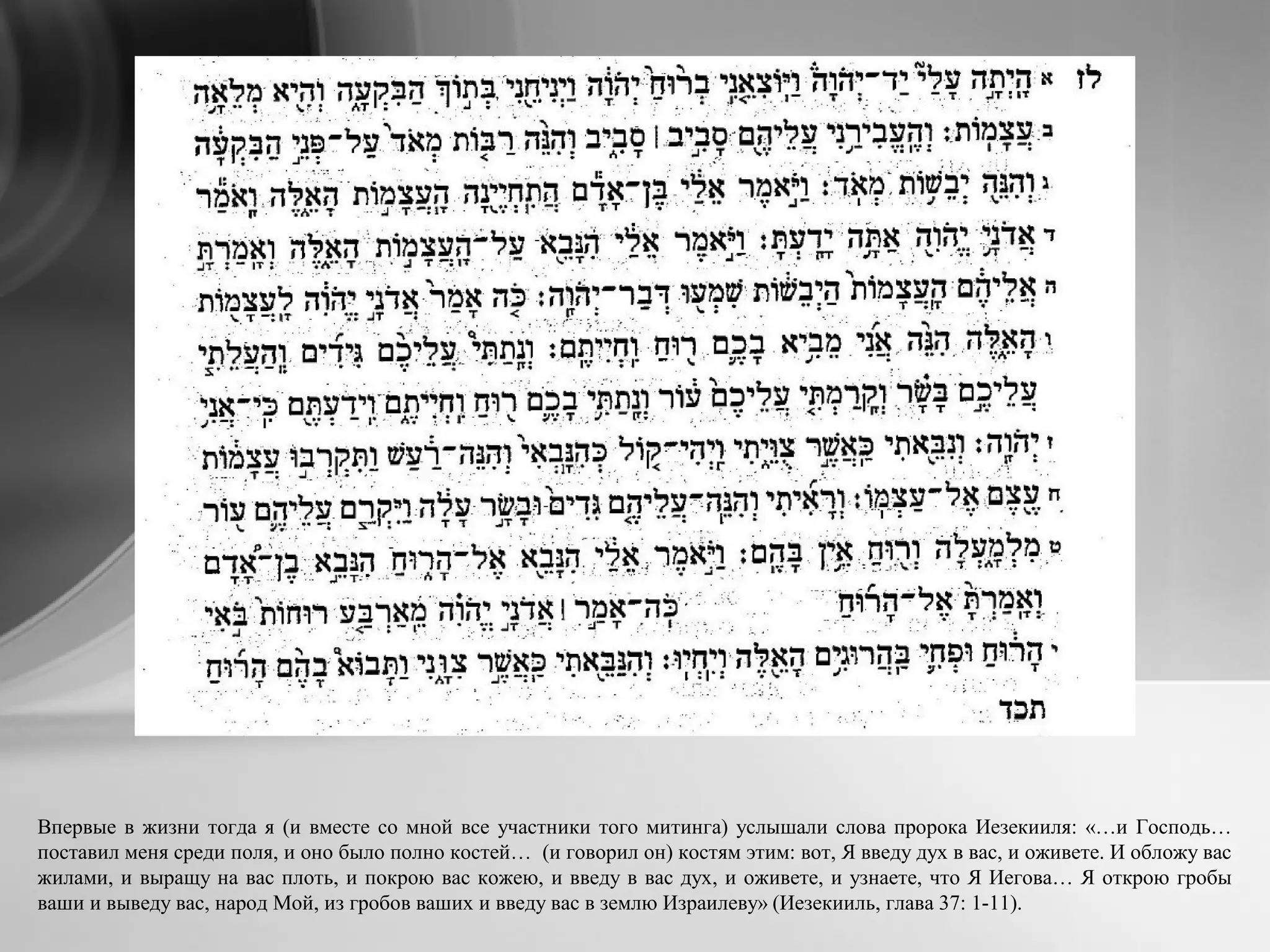 Впервые в жизни тогда я (и вместе со мной все участники того митинга) услышали слова пророка Иезекииля: «…и Господь…
поставил меня среди поля, и оно было полно костей… (и говорил он) костям этим: вот, Я введу дух в вас, и оживете. И обложу вас
жилами, и выращу на вас плоть, и покрою вас кожею, и введу в вас дух, и оживете, и узнаете, что Я Иегова… Я открою гробы
ваши и выведу вас, народ Мой, из гробов ваших и введу вас в землю Израилеву» (Иезекииль, глава 37: 1-11).
 