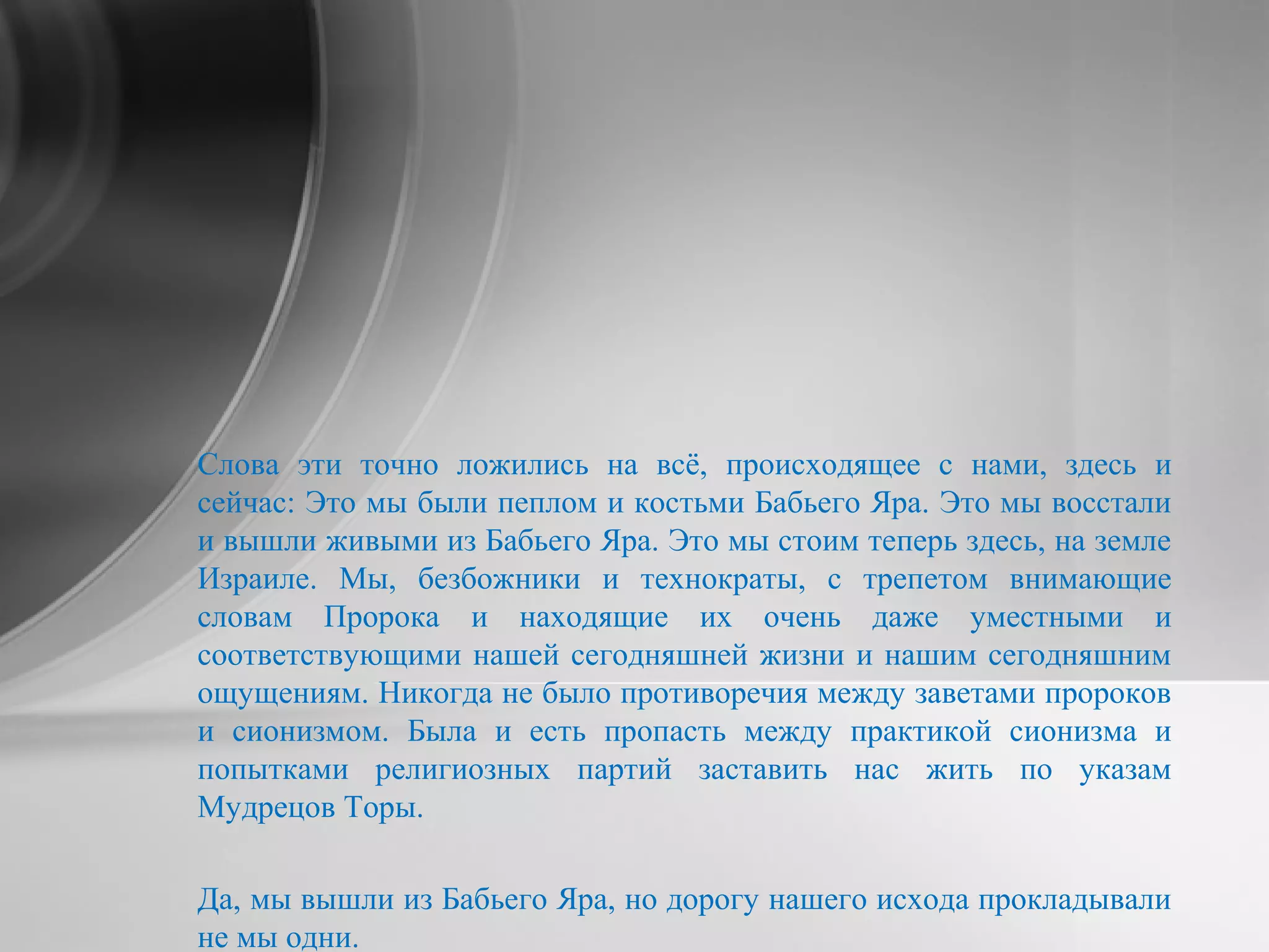 Слова эти точно ложились на всё, происходящее с нами, здесь и
сейчас: Это мы были пеплом и костьми Бабьего Яра. Это мы восстали
и вышли живыми из Бабьего Яра. Это мы стоим теперь здесь, на земле
Израиле. Мы, безбожники и технократы, с трепетом внимающие
словам Пророка и находящие их очень даже уместными и
соответствующими нашей сегодняшней жизни и нашим сегодняшним
ощущениям. Никогда не было противоречия между заветами пророков
и сионизмом. Была и есть пропасть между практикой сионизма и
попытками религиозных партий заставить нас жить по указам
Мудрецов Торы.
Да, мы вышли из Бабьего Яра, но дорогу нашего исхода прокладывали
не мы одни.
 
