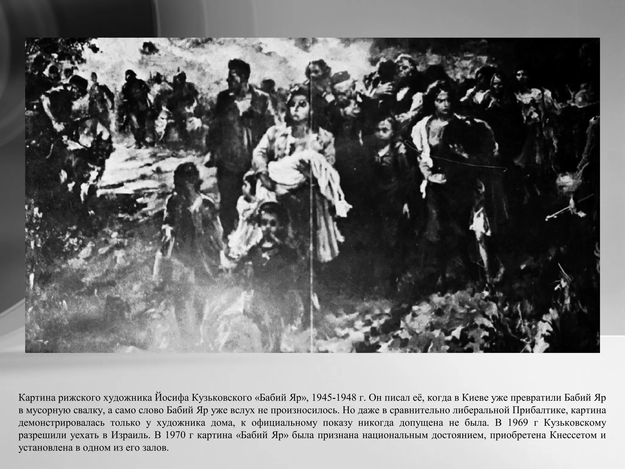 Картина рижского художника Йосифа Кузьковского «Бабий Яр», 1945-1948 г. Он писал её, когда в Киеве уже превратили Бабий Яр
в мусорную свалку, а само слово Бабий Яр уже вслух не произносилось. Но даже в сравнительно либеральной Прибалтике, картина
демонстрировалась только у художника дома, к официальному показу никогда допущена не была. В 1969 г Кузьковскому
разрешили уехать в Израиль. В 1970 г картина «Бабий Яр» была признана национальным достоянием, приобретена Кнессетом и
установлена в одном из его залов.
 