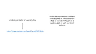 https://www.youtube.com/watch?v=bzkTbO78L5k
Link to teaser trailer of Legend below
In this teaser trailer they show the
twins together in almost all of the
shots to show that they are in it
together, both in work and family
business.