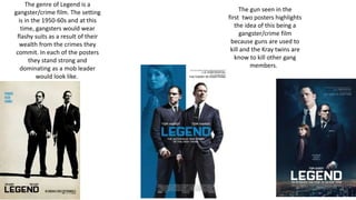 The genre of Legend is a
gangster/crime film. The setting
is in the 1950-60s and at this
time, gangsters would wear
flashy suits as a result of their
wealth from the crimes they
commit. In each of the posters
they stand strong and
dominating as a mob leader
would look like.
The gun seen in the
first two posters highlights
the idea of this being a
gangster/crime film
because guns are used to
kill and the Kray twins are
know to kill other gang
members.