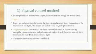 C) Physical control method
• In this process of insect control light , heat and radiant energy are mostly used
1) light :
• Insect are either attracted towards the light or repel toward light. According to the
response of the light , the insects are called +vely or _vely phototrophic
• -ve phototrophes: this method has been successfully used in rice swarming
caterpillar , gram cutworm, and palm carculionidea. At a definite intensity of light
the insect fly away from the source of light
• Then these insects are collected and killed
 