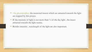 • +be phototrophes: the nocternal insects which are attracted towards the light
are trapped by this proces.
• If the intensity of light is not more than ¼ of the day light , the insect
attracted towards the light source.
• Besides intensity , wavelength of the light are also important.
 