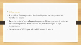 • 2) heat energy
• It is evident from experiment that both high and low temperature are
harmful for insects
• From the point of control operation purpose high temperature is preferred
than low temperature. Ths is because the pest are damaged at high
temperatures.
• Temperature of 150degree celcius kills almost all insects.
 