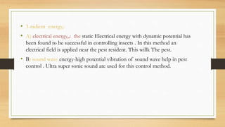 • 3-radient energy,-
• A) electrical energy,,: the static Electrical energy with dynamic potential has
been found to be successful in controlling insects . In this method an
electrical field is applied near the pest resident. This willk The pest.
• B) sound wave energy-high potential vibration of sound wave help in pest
control . Ultra super sonic sound are used for this control method.
 