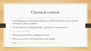 Chemical control-
• Controlling pest by chemical substances is called Chemical control and the
chemical is called ‘pesticide’.
• On the basis of working principle , pesticide are categorised as-
• A) contact pesticide-
• These pesticide kill by touching the insect.
• These are used for soft bodied insect like aphids.
• E.g, phosphamidon, endosulphsn, methyl parathion etc.
 