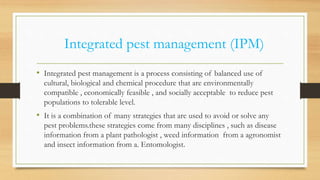 Integrated pest management (IPM)
• Integrated pest management is a process consisting of balanced use of
cultural, biological and chemical procedure that are environmentally
compatible , economically feasible , and socially acceptable to reduce pest
populations to tolerable level.
• It is a combination of many strategies that are used to avoid or solve any
pest problems.these strategies come from many disciplines , such as disease
information from a plant pathologist , weed information from a agronomist
and insect information from a. Entomologist.
 