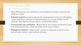 • The basic steps of IPM,-
1. Preventive measures,: -
• Many IPM practice are used before a pest problem develops to prevent the
build-up of pest.
• Cultural control are used to disrupt the environment of the pest. Ploughing
, clean cultivation, removal of deseased plants ect , are all cultural control
methods that deprives the pest from a comfortable habitat.
• Construction site sanitation – Removing of tree stumps and lumber scraps
from construction site , which are prime food source of pest.
• Biological control by using natural enemies to keep pest in check can be
put into place before a pest problem increase .
 