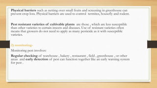 Physical barriers such as netting over small fruits and screening in greenhouse can
prevent crop loss. Physical barriers are used to control termites, housefly and rodent.
Pest resistant varieties of cultivable plants are those , which are less susceptible
than other varieties to certain insects and diseases. Use of resistant varieties often
means that growers do not need to apply as many pesticide as it with susceptible
varieties.
2) monitoring-
Monitoring pest involves:
Regular checking of warehouse , bakery , restaurant , field , greenhouse , or other
areas and early detection of pest can function together like an early warning system
for pest .
 