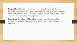 • Proper identification of pest is very important. For example the brown
banded cockroach and German cockroach can be easily confused with each
other. Correct identification enables to manage the real source of problem
and avoid merely treating the symptoms.
• Identifying the effect of biological control means knowing which
creature are helpful and determining if pest are affected by the beneficial
organism.
 